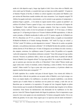 acabe mi vida deportiva aquí y luego siga ligado al club. Llevo cinco años en Madrid, más
otros cuatro que he firmado, y se puede decir que ya tengo una costilla española”. Al ganar en
el Sánchez Pizjuán al Sevilla, el Atlético se colocó segundo a tres puntos del Madrid y uno
por encima del Barcelona cuando restaban sólo cinco encuentros. Luis Aragonés aseguró:”El
Atlético ha jugado motivado y sincronizado, y así lo normal es que ganemos el campeonato o
podamos llegar a ganarlo..., si los demás no siguen nuestro ritmo y ganan sus partidos”; un
eufórico Gil afirmó:”Vamos a ganar la Liga y voy a arrasar en las elecciones al Congreso de
los Diputados”; Futre señaló:”Somos un equipo campeón. Esta Liga es nuestra. Estamos
espléndidos, hemos vuelto al nivel de principio de temporada”. El 10 de mayo, el Atlético
superó por 2-1 al Sporting de Gijón en el Vicente Calderón (60.000 espectadores). A falta de
cuatro jornadas, el Madrid encabezaba la tabla con 49+15 puntos seguido de At.Madrid con
48+14 y Barcelona con 47+13; y, encima, en la siguiente fecha, se jugaba un trascendental
R.Madrid-At.Madrid en el Estadio Santiago Bernabéu. “AS” tituló:”La Liga, un volcán”; y
“El País” rotuló:”El Atlético ya sólo depende de sí mismo”, “Sabas dio la vuelta a un partido
alterado y con polémicas decisiones arbitrales”. El At.Madrid llevaba diez partidos sin perder
(ultima derrota el 29 de febrero por 1-0 ante el Zaragoza) con un balance de ocho victorias y
dos empates; asimismo, los rojiblancos suman 25 puntos sobre 30 posibles en la segunda
vuelta del campeonato. El presidente colchonero comentó:” Estoy feliz porque la Liga recobra
emoción. Nosotros no podíamos fallar y ahora nos queda soñar hasta el partido del sábado
frente al Madrid; Luis Aragonés afirmó:”La Liga sigue difícil. No se acaba en el Bernabéu. El
que no quisiera que estuviese tan arriba es el Barcelona”; Futre indicó:”Hemos tenido que
jugar contra todo. Contra el resultado, contra el Sporting y contra el árbitro. Nos ha costado
mucho”; Sabas resaltó:”La Liga se pone más cerca para nosotros y el próximo sábado nos
jugamos muchas bazas para conseguirla”. 3544

El derbi capitalino iba a resultar vital para el devenir liguero. Una victoria del Atlético le
colocaba líder a falta de tres partidos con un punto sobre el Madrid y con el gol average a su
favor; un empate dejaba a los rojiblancos a un punto de conjunto madridista; y una derrota
suponía que el cuadro blanco se marchase con tres puntos de ventaja; y todo ello con un
Barcelona que se mantenía a la expectativa. El equipo de Luis Aragonés llegaba en plena
forma mientras que la escuadra de Beenhakker se había mostrado algo irregular en los últimos
encuentros. Estas fueron las declaraciones más destacadas de los rojiblancos en los días
previos: Jesús Gil:”Hemos llegado donde sólo llegan los poderosos. Pero lo importante es que
nunca he visto a este equipo con esta mentalización. Ya hemos conseguido mucho. Urío es un
árbitro de garantía. Un tío sano. Estoy seguro que si se equivoca será de modo involuntario”;

3544
       “Marca”, “AS”, “Ya”, “El Mundo del Siglo XXI”, “Diario 16” y “El País” Marzo-Mayo de 1992

                                                                                                   141
                                                                                                   0
 
