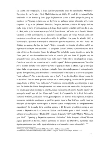 De vuelta a la competición, la Copa del Rey presentaba estas dos semifinales: At.Madrid-
Deportivo de La Coruña y Real Madrid-Sporting de Gijón. El rival del At.Madrid había
terminado 17º en Primera y debía jugar la promoción contra el Betis (luego la ganó y se
mantuvo en Primera) en tanto que en la Copa los gallegos habían eliminado al Levante
(Segunda “B”) y a los “primeras” Mallorca, Zaragoza, Osasuna y Sevilla. El equipo de Luis
partía como el clavo favorito, aunque en la Copa desde siempre se daban sorpresas. En la ida,
el 14 de junio, el At.Madrid venció por 2-0 al Deportivo de La Coruña en el Estadio Vicente
Calderón (15.000 espectadores). El delantero Manolo recibió el Trofeo Pichichi antes del
encuentro en medio de una tremenda ovación del público. Los goles de Manolo (48’) y
Schuster (70’) pusieron en franquía la eliminatoria para los rojiblancos. “El País” tituló:” El
Atlético se acerca a la final de Copa”, “Futre, expulsado por insultar al árbitro, sufrió un
esguince al rodar por unas escaleras”. El colegiado, Calvo Córdoba, explicó el motivo de la
roja a Futre en los minutos finales del choque:”No ha habido ningún insulto por parte de
Futre, pero sí una desconsideración hacia mí cuando pité una falta. El jugador me ha
aplaudido varias veces, diciéndome “¡qué malo eres!”. Todo esto lo he reflejado en el acta.
Cuando se marchó a los vestuarios me lo volvió a repetir”; Luis Aragonés comentó:”La caída
por la escalera no la he visto, tampoco escuché lo que le dijo Futre al árbitro. Algo le tiene que
haber dicho porque sino no le hubiera expulsado. Estoy disgustado porque el portugués sabe
que no debe protestar; Jesús Gil señaló:” Futre solamente le ha dicho le ha dicho al colegiado
“¡qué malo eres!”. Nos lo querrán quitar para la final”. A los dos días, Futre dio su versión de
lo sucedido:”Fue una falta que me hicieron en el mediocampo y, cuando estaba parado el
juego, le dije al árbitro “¡qué malo eres!”. Yo creo que no me entendió y posiblemente lo que
hizo fue leerme los labios. Pero pienso que esto no es una acción merecedora de tarjeta roja.
Me tendría que haber mostrado la amarilla, nunca expulsarme del campo. Resultó injusto”. El
portugués acudió ante el Juez Unico del Comité de Competición de la Real Federación
Española de Fútbol, José Javier Forcén, para explicarle los motivos de su expulsión. Forcén le
impuso un partido de sanción con lo que Futre podría jugar la final de Copa; resultó clave las
disculpas del luso pues Forcén aplicó el artículo donde se especificaba el “arrepentimiento
espontáneo”. En la vuelta de la semifinal copera, el 20 de junio, el Atlético empató a uno
contra el Deportivo de La Coruña en Riazor clasificándose para la final. Manolo (59’)
adelantó a los colchoneros y Djukic (80’) empató, de penalti. “AS” tituló:”Madrid-Atlético, la
gran final”, “Sporting y Deportivo quedaron eliminados”. Luis Aragonés afirmó:”Hemos
jugado pensando en la final. Hemos contenido los ataques del Deportivo, esperando tener
                                                                                                            3554
alguna oportunidad para poder lograr adelantarse en el marcador, como así sucedió”.
3554
   “Marca”, “AS”, “El Mundo del Siglo XXI”, “Diario 16” y “El País” Junio de 1992
“Superdinámico. Estadística e historia del fútbol español”. Zaragoza. Tomás Tocino e hijos. Números 22-23

                                                                                                                   141
                                                                                                                   7
 