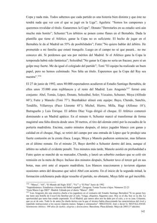 Copa y nada más. Todos sabemos que cada partido es una historia bien distinta y que éste no
tendrá nada que ver con el que se jugó en la Liga”; Aguilera: “Somos los campeones y
queremos revalidar el título. Ganaremos la Copa”; Donato:”Derrotarles en su estadio será aún
mucho más bonito”; Schuster:”Los árbitros se ponen como flanes en el Bernabéu. Dada la
plantilla que tiene el Atlético, ganar la Copa no es suficiente. El hecho de jugar en el
Bernabéu le da al Madrid un 55% de posibilidades”; Futre:”No quiero hablar del árbitro. He
prometido a mi familia que estaré tranquilo. Luego en el campo no sé que pasará... no me
conozco ahí. Si perdemos que sea por méritos del Madrid. Si el Atlético gana la Copa la
temporada habrá sido fantástica”; Solozábal:”No ganar la Copa no sería un fracaso, pero sí un
golpe muy fuerte. Me da igual el colegiado del partido”; Toni:”El equipo ha realizado un buen
papel, pero no hemos culminado. Nos falta un título. Esperemos que la Copa del Rey sea
nuestra”.3556

El 27 de junio de 1992, unos 80.000 espectadores acudieron al Estadio Santiago Bernabéu, de
ellos unos 35.000 eran rojiblancos y el resto del Madrid. Luis Aragonés3557 formó este
conjunto: Abel, Tomás, López, Donato, Solozábal, Soler; Vizcaíno, Schuster, Moya (Alfredo
60’); Futre y Manolo (Toni 77’). Beenhakker alineó este equipo: Buyo, Chendo, Sanchís,
Tendillo, Villarroya (Paco Llorente 45’); Michel, Hierro, Milla, Hagi (Alfonso 10’);
Butragueño y Luis Enrique. El árbitro Díaz Vega dirigió el choque. El Atlético comenzó
dominando a un Madrid apático. En el minuto 6, Schuster marcó al transformar de forma
magistral una falta directa desde unos 30 metros, el tiro del alemán entró por la escuadra de la
portería madridista. Encima, cuatro minutos después, el único jugador blanco con ganas y
calidad en el choque, Hagi, se retiró del campo por una entrada de López que le produjo una
fuerte contusión en la cresta ilíaca. Luego, Moya y Manolo pudieron sentenciar, mas fallaron
en el último remate. En el minuto 25, Buyo derribó a Schuster dentro del área, aunque el
árbitro no señaló el evidente penalti. Tres minutos más tarde, Manolo asistió en profundidad a
Futre quien se marchó de su marcador, Chendo, y lanzó un soberbio zurdazo que se coló sin
remisión en la meta de Buyo. Incluso dos minutos después, Schuster tuvo el tercer gol en sus
botas, mas erró ante el arquero madridista. Los blancos reaccionaron y tuvieron algunas
ocasiones antes del descanso que salvó Abel con acierto. En el inicio de la segunda mitad, la
formación colchonera pudo dejar resuelto el partido, no obstante, Moya falló un gol increíble.

3556
     “Marca”, “AS”, “El Mundo del Siglo XXI”, “Ya”” y “El País” Junio de 1992
“Superdinámico. Estadística e historia del fútbol español”. Zaragoza. Tomás Tocino e hijos. Números 22-23
“Guía Marca Liga 2003”. Madrid. Editada por el diario “Marca”. 2002
3557
     Luis Aragonés dio una emotiva charla a los jugadores en el vestuario del Estadio Santiago Bernabeú:”Si no ganan hoy
me meto una botella de Coca-Cola familiar por el culo. Venga, chiquitos, háganme caso. Hoy es el día, hoy es su día. La
oportunidad que tanto han estado esperando. Es el Madrid, que tantos años nos ha dado por el culo, y es su casa. Créanme,
que yo sé de esto. Todo lo de antes [la charla táctica con la que el técnico había diseccionado las características del rival y
repartido instrucciones a los suyos] importa menos. Salgan y cómanselos”. MIGUELEZ, José y Javier G. MATALLANAS:
Sentimiento Atlético. 100 años de sueños, alegrías y desencantos. Barcelona. Plaza &Janés. Mayo de 2003 (1ª edición)

                                                                                                                         142
                                                                                                                         0
 