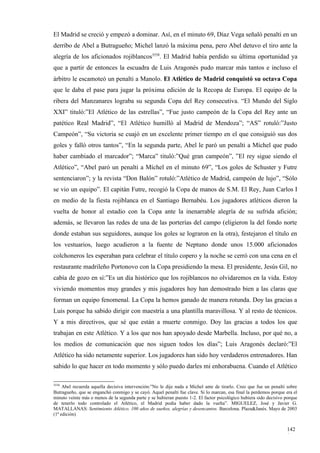 El Madrid se creció y empezó a dominar. Así, en el minuto 69, Díaz Vega señaló penalti en un
derribo de Abel a Butragueño; Michel lanzó la máxima pena, pero Abel detuvo el tiro ante la
alegría de los aficionados rojiblancos3558. El Madrid había perdido su última oportunidad ya
que a partir de entonces la escuadra de Luis Aragonés pudo marcar más tantos e incluso el
árbitro le escamoteó un penalti a Manolo. El Atlético de Madrid conquistó su octava Copa
que le daba el pase para jugar la próxima edición de la Recopa de Europa. El equipo de la
ribera del Manzanares lograba su segunda Copa del Rey consecutiva. “El Mundo del Siglo
XXI” tituló:”El Atlético de las estrellas”, “Fue justo campeón de la Copa del Rey ante un
patético Real Madrid”, “El Atlético humilló al Madrid de Mendoza”; “AS” rotuló:”Justo
Campeón”, “Su victoria se cuajó en un excelente primer tiempo en el que consiguió sus dos
goles y falló otros tantos”, “En la segunda parte, Abel le paró un penalti a Míchel que pudo
haber cambiado el marcador”; “Marca” tituló:”Qué gran campeón”, ”El rey sigue siendo el
Atlético”, “Abel paró un penalti a Míchel en el minuto 69”, “Los goles de Schuster y Futre
sentenciaron”; y la revista “Don Balón” rotuló:”Atlético de Madrid, campeón de lujo”, “Sólo
se vio un equipo”. El capitán Futre, recogió la Copa de manos de S.M. El Rey, Juan Carlos I
en medio de la fiesta rojiblanca en el Santiago Bernabéu. Los jugadores atléticos dieron la
vuelta de honor al estadio con la Copa ante la inenarrable alegría de su sufrida afición;
además, se llevaron las redes de una de las porterías del campo (eligieron la del fondo norte
donde estaban sus seguidores, aunque los goles se lograron en la otra), festejaron el título en
los vestuarios, luego acudieron a la fuente de Neptuno donde unos 15.000 aficionados
colchoneros les esperaban para celebrar el título copero y la noche se cerró con una cena en el
restaurante madrileño Portonovo con la Copa presidiendo la mesa. El presidente, Jesús Gil, no
cabía de gozo en sí:”Es un día histórico que los rojiblancos no olvidaremos en la vida. Estoy
viviendo momentos muy grandes y mis jugadores hoy han demostrado bien a las claras que
forman un equipo fenomenal. La Copa la hemos ganado de manera rotunda. Doy las gracias a
Luis porque ha sabido dirigir con maestría a una plantilla maravillosa. Y al resto de técnicos.
Y a mis directivos, que sé que están a muerte conmigo. Doy las gracias a todos los que
trabajan en este Atlético. Y a los que nos han apoyado desde Marbella. Incluso, por qué no, a
los medios de comunicación que nos siguen todos los días”; Luis Aragonés declaró:”El
Atlético ha sido netamente superior. Los jugadores han sido hoy verdaderos entrenadores. Han
sabido lo que hacer en todo momento y sólo puedo darles mi enhorabuena. Cuando el Atlético

3558
     Abel recuerda aquella decisiva intervención:”No le dije nada a Michel ante de tirarlo. Creo que fue un penalti sobre
Butragueño, que se enganchó conmigo y se cayó. Aquel penalti fue clave. Si lo marcan, esa final la perdemos porque era el
minuto veinte más o menos de la segunda parte y se hubieran puesto 1-2. El factor psicológico hubiera sido decisivo porque
de tenerlo todo controlado el Atlético, el Madrid podía haber dado la vuelta”. MIGUELEZ, José y Javier G.
MATALLANAS: Sentimiento Atlético. 100 años de sueños, alegrías y desencantos. Barcelona. Plaza&Janés. Mayo de 2003
(1ª edición)


                                                                                                                    142
                                                                                                                    1
 