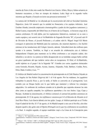 marcha de Futre el dúo más usado fue Manolo-Luis García; Alfaro, Moya y Sabas actuaron en
bastantes encuentros, si bien no siempre de titulares; Lukic llegó en la segunda vuelta
mientras que Rajado y Gonzalo tuvieron una presencia testimonial. 3573

La cantera del At.Madrid se vio afectada por la reconversión del club en Sociedad Anónima
Deportiva. Jesús Gil anunció que la entidad no financiaría a los equipos inferiores. José
Esteban Alenda, conocido empresario cinematográfico y padre de dos jugadores canteranos, y
Rafael Laurea, responsable del fútbol base en el barrio de La Chopera, se hicieron cargo de la
cantera colchonera. El club debía, por los reglamentos federativos, mantener en su seno a
cuatro equipos y así ocurrió con el At.Madrileño de Segunda División “B”, el juvenil sub-18
de División de Honor, el juvenil Preferente y el cadete sub-16. Miguel Angel Gil Marín
consiguió el patrocinio de Marbella para las camisetas, dio material deportivo y les facilitó
entrenar en las instalaciones del Colegio Amorós, además Solozábal donó dos millones para
ayudar a la cantera. También, se llegó a un acuerdo de colaboración con el Atlético
Independiente Chopera para mantener en la órbita colchonera a un conjunto cadete, dos
infantiles y un alevín. La cantera no había desaparecido en su totalidad, aunque había sufrido
un grave quebranto del que tardaría varios años en recuperarse. El filial, el At.Madrileño,
acabó séptimo en el grupo I de la Segunda “B”. Contaba con varios jugadores destacados
como Gonzalo, Ricardo, Rajado, Acosta, Juanma, Alejandro, Fede, Barbero, Cerdán, Peris,
Ortiz, Iñaki, Cordón y Luis. 3574

El Atlético de Madrid realizó la concentración de pretemporada en el Club Náutico Náyade en
Los Angeles de San Rafael (Segovia) del 1 al 8 de agosto. Por las mañanas, los jugadores
trabajaban la parcela física y, por la tarde, el balón se convertía en el protagonista. Luis
contaba con un bloque hecho con lo que había que mantener y reforzar los conceptos
adquiridos. Un ambiente de confianza reinaba en la plantilla que esperaba alcanzar las más
altas cotas en aquella campaña; los rojiblancos apuntaban a los tres títulos: Liga, Copa y
Recopa. Acabada la concentración, el Atlético comenzó el carrusel de partidos amistosos en
pretemporada. El 12 de agosto, los rojiblancos vencieron por 4-2 al Hércules de Alicante en el
José Rico Pérez; Luis García debutó con tres goles. Luego, el Atlético participó en el Trofeo
Expo-Ciudad de Sevilla. El 17 de agosto, el At.Madrid empató a uno con el Sevilla y dos días
después igualó a dos goles ante el Oporto (Portugal) con lo que los colchoneros no accedieron
a la final. A renglón seguido, el equipo madrileño viajó a La Línea de la Concepción para

3573
     “Marca” y “AS” Septiembre de 1992 a Julio de 1993
“Superdinámico. Estadística e historia del fútbol español”. Zaragoza. Tomás Tocino e hijos. Temporada 1993/1994. Número
23
3574
     “Marca”, “AS”, “El País”, “ABC” y “El Mundo del Siglo XXI” Junio de 1992 a Junio de 1993
“Superdinámico. Estadística e historia del fútbol español”. Zaragoza. Tomás Tocino e hijos. Temporada 1993/1994. Número
23

                                                                                                                  142
                                                                                                                  8
 