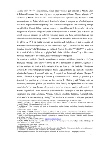 Madrid, 1903-1953”238 . Sin embargo, existen otras versiones que confieren al Athletic Club
de Bilbao el honor de haber sido el primero en jugar como rojiblanco. Manuel Monasterio239
señala que el Athletic Club de Bilbao estrenó las camisetas rojiblancas el 9 de enero de 1910
con una derrota por 2-0 en Irún frente al Sporting de Irún en la inauguración oficial del campo
de Amute, propiedad del Irún Sporting Club. El historiador deportivo Félix Martialay subraya
que el Athletic Club de Bilbao vistió por primera vez de rojiblanco el 9 de enero de 1910 en la
inauguración oficial del campo de Amute. Martialay dice que el Athletic Club de Bilbao “en
aquella ocasión inauguró su uniforme rojiblanco puesto que hasta entonces lucía en sus
camisolas dos cuarteles azul y blanco”240. Incluso en una fotografía publicada en “Gran Vida”
de febrero de 1910 se puede observar un momento del partido en el que se aprecia al
At.Bilbao con camiseta rojiblanca y al Irún con camiseta roja241. Confirma este dato Francisco
González Urbieta242 , la “Historia de los clubes de Primera División 1994/1995”243, la historia
del Athletic Club de Bilbao de la página Web oficial del club bilbaíno244 y el historiador
Bernardo de Salazar245; por lo tanto, nos decantamos por esta opción.
Ya tenemos al Athletic Club de Madrid con su camiseta rojiblanca jugando la II Copa
Rodríguez Arzuaga entre enero y febrero de 1911. Participaron los primeros, segundos y
terceros equipos del Madrid F.C., Athletic Club de Madrid y la Sociedad Gimnástica
Española. No tomó parte el primer campeón de esta Copa, el Español de Madrid. El Madrid se
adjudicó la Copa con 9 puntos (3 victorias y 3 empates) por delante del Athletic Club con 7
puntos (2 triunfos, 3 empates y 1 derrota) y la Gimnástica con 2 puntos (2 igualadas y 4
derrotas). Los partidos se celebraron en los campos del Madrid y del Athletic ante un
entusiasta y numeroso público que premió el buen fútbol y la deportividad de los clubes
madrileños246. Hay que destacar el encuentro entre los primeros equipos del Madrid y el
Athletic disputado el 30 de enero con el resultado final de empate a uno. Los rojiblancos
presentaron este once: Astorquia, Arzuaga, Allende; Mandiola, Cárdenas, Arango; Smith,
Ruete, Garnica, Luis Belaúnde y Elorduy247. El Athletic se adelantó en el marcador gracias al
238
    Libro de las Bodas de Oro del Atlético de Madrid, 1903-1953. Madrid. Editado por el At.Madrid. 1953.
239
    MONASTERIO GALVEZ, Manuel: Resumen histórico de los clubes: At.Bilbao, C.F.Barcelona, Real Madrid, At.Madrid
y Español. Madrid. Ediciones Deportivas A.J.G. 1953
240
     MARTIALAY, Félix: ¡Amberes! Allí nació la furia española. Madrid. Editado por la Real Federación Española de
Fútbol. 2000.
241
    “Gran Vida” Febrero de 1910
242
    GONZALEZ URBIETA, Francisco: El Atlético de Bilbao: un club de leyenda. La leyenda de un club. Madrid. Ediciones
Alonso. 1941. Este libro es fuente referencia básica en cuantas historias se han escrito con posterioridad del club bilbaíno.
243
    GARCIA, José María (coordinación editorial): Historia de los clubes de Primera División, 1994/1995 Madrid. Editada
por la revista “Interviú”. 1995
244
     Página oficial del Athletic Club de Bilbao http://www.athletic-club.es
245
    DE SALAZAR, Bernardo: Cien años del Atlético de Madrid. De los orígenes a la primera Liga. Madrid. Editado por el
diario deportivo “AS”. 2003. Volumen 1.
246
    Revista madrileña “Gran Vida” Febrero de 1911
“Heraldo de Madrid” Febrero de 1911
MARTINEZ CALATRAVA, Vicente: Historia y Estadística del Fútbol Español. Primera parte. De los inicios a los Juegos
de Amberes (1920). Barcelona. s. n. Febrero de 2003 (Segunda edición)
247
    Otros jugadores rojiblancos eran: Pedro Muguruza, Starmann, De Aldecoa, Palacios, T.Murga y S.Villaverde.

                                                                                                                       142
 