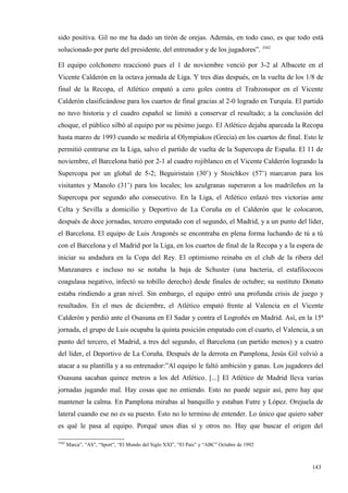sido positiva. Gil no me ha dado un tirón de orejas. Además, en todo caso, es que todo está
solucionado por parte del presidente, del entrenador y de los jugadores”. 3582

El equipo colchonero reaccionó pues el 1 de noviembre venció por 3-2 al Albacete en el
Vicente Calderón en la octava jornada de Liga. Y tres días después, en la vuelta de los 1/8 de
final de la Recopa, el Atlético empató a cero goles contra el Trabzonspor en el Vicente
Calderón clasificándose para los cuartos de final gracias al 2-0 logrado en Turquía. El partido
no tuvo historia y el cuadro español se limitó a conservar el resultado; a la conclusión del
choque, el público silbó al equipo por su pésimo juego. El Atlético dejaba aparcada la Recopa
hasta marzo de 1993 cuando se mediría al Olympiakos (Grecia) en los cuartos de final. Esto le
permitió centrarse en la Liga, salvo el partido de vuelta de la Supercopa de España. El 11 de
noviembre, el Barcelona batió por 2-1 al cuadro rojiblanco en el Vicente Calderón logrando la
Supercopa por un global de 5-2; Beguiristain (30’) y Stoichkov (57’) marcaron para los
visitantes y Manolo (31’) para los locales; los azulgranas superaron a los madrileños en la
Supercopa por segundo año consecutivo. En la Liga, el Atlético enlazó tres victorias ante
Celta y Sevilla a domicilio y Deportivo de La Coruña en el Calderón que le colocaron,
después de doce jornadas, tercero empatado con el segundo, el Madrid, y a un punto del líder,
el Barcelona. El equipo de Luis Aragonés se encontraba en plena forma luchando de tú a tú
con el Barcelona y el Madrid por la Liga, en los cuartos de final de la Recopa y a la espera de
iniciar su andadura en la Copa del Rey. El optimismo reinaba en el club de la ribera del
Manzanares e incluso no se notaba la baja de Schuster (una bacteria, el estafilococos
coagulasa negativo, infectó su tobillo derecho) desde finales de octubre; su sustituto Donato
estaba rindiendo a gran nivel. Sin embargo, el equipo entró una profunda crisis de juego y
resultados. En el mes de diciembre, el Atlético empató frente al Valencia en el Vicente
Calderón y perdió ante el Osasuna en El Sadar y contra el Logroñés en Madrid. Así, en la 15ª
jornada, el grupo de Luis ocupaba la quinta posición empatado con el cuarto, el Valencia, a un
punto del tercero, el Madrid, a tres del segundo, el Barcelona (un partido menos) y a cuatro
del líder, el Deportivo de La Coruña. Después de la derrota en Pamplona, Jesús Gil volvió a
atacar a su plantilla y a su entrenador:”Al equipo le faltó ambición y ganas. Los jugadores del
Osasuna sacaban quince metros a los del Atlético. [...] El Atlético de Madrid lleva varias
jornadas jugando mal. Hay cosas que no entiendo. Esto no puede seguir así, pero hay que
mantener la calma. En Pamplona mirabas al banquillo y estaban Futre y López. Orejuela de
lateral cuando ese no es su puesto. Esto no lo termino de entender. Lo único que quiero saber
es qué le pasa al equipo. Porqué unos días sí y otros no. Hay que buscar el origen del

3582
       Marca”, “AS”, “Sport”, “El Mundo del Siglo XXI”, “El País” y “ABC” Octubre de 1992



                                                                                            143
                                                                                            4
 