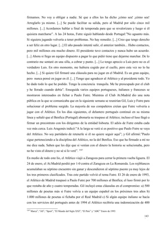 firmamos. No voy a obligar a nadie. Sé que a ellos les ha dicho ¡cómo sea! ¡cómo sea!
Arreglarlo ya mismo. [...] Se puede facilitar su salida, pero al Madrid por sólo cinco mil
millones. [...] Acordamos hablar a final de temporada para que se revalorizara y luego si él
quisiera marcharse”. A las 24 horas, Futre siguió hablando desde Portugal:”No aguanto más.
Si siguiera jugando volvería a tener problemas. No hay remedio. [...] Creo que tengo derecho
a ser feliz en otro lugar. [...] El año pasado intenté salir, el anterior también... Hubo contactos,
pero mil millones era mucho dinero. El presidente tuvo contactos y nunca hubo un acuerdo.
[...] Ahora si llega un equipo dispuesto a pagar lo que pidió tiene que dejarme marchar. De lo
contrario me sentaré en una silla, a cobrar y punto. [...] Le tengo aprecio a Luis pero no es el
verdadero Luis. En otro momento, me hubiera cogido por el cuello, pero esta vez no lo ha
hecho. [...] Si quiere Gil firmaré una cláusula para no jugar en el Madrid. Es un gran equipo,
pero nunca pensé en jugar en él. [...] Tengo que agradecer al Atlético y al presidente todo. Yo
he dado todo lo que he podido. Tengo la conciencia tranquila. Me he preocupado por el club
y he llorado cuando debía”. Enseguida varios equipos portugueses, italianos y franceses se
mostraron interesados en fichar a Paulo Futre. Mientras el Club At.Madrid dio una nota
pública en la que se comunicaba que en la siguiente semana se reunirían Gil, Luis y Futre para
solucionar el problema surgido. La mayoría de sus compañeros creían que Futre volvería a
jugar con el Atlético. En los días siguientes, el delantero portugués continuó en su misma
línea y señaló que el Benfica (Portugal) abonaría su traspaso al Atlético; incluso el luso llegó a
firmar un precontrato con los dirigentes de la entidad lisboeta. El adiós de Futre estaba cada
vez más cerca. Luis Aragonés indicó:”A la larga se verá si es positivo que Paulo Futre se vaya
del Atlético. No soy partidario de retenerle si él no quiere seguir aquí”; y Gil afirmó:”Paulo
sigue perteneciendo a la disciplina del Atlético, no la del Benfica. Eso que ha firmado a mí no
me dice nada. Saben que les dije que si venían con el dinero la historia se solucionaba, pero
no he visto el dinero y no sé si lo veré”. 3587

En medio de todo este lío, el Atlético viajó a Zaragoza para cerrar la primera vuelta liguera. El
24 de enero, el At.Madrid perdió por 1-0 contra el Zaragoza en La Romareda. Los rojiblancos
acumulaban su séptimo encuentro sin ganar y descendieron al séptimo puesto ya muy lejos de
los tres primeros clasificados. Tras este partido volvió el tema Futre. El 26 de enero de 1993,
el Atlético de Madrid traspasó a Paulo Futre por 700 millones al Benfica; el luso firmó por lo
que restaba de año y cuatro temporadas. Gil incluyó estas cláusulas en el compromiso: a) 500
millones de pesetas más si Futre volvía a un equipo español en los próximos tres años b)
1.000 millones de pesetas si fichaba por el Real Madrid c) Si algún equipo italiano se hacía
con los servicios del portugués antes de 1994 el Atlético recibiría una indemnización de 400

3587
       Marca”, “AS”, “Sport”, “El Mundo del Siglo XXI”, “El País” y “ABC” Enero de 1993

                                                                                               143
                                                                                               9
 