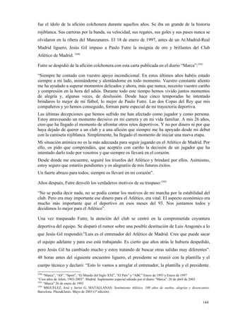 fue el ídolo de la afición colchonera durante aquellos años. Se iba un grande de la historia
rojiblanca. Sus carreras por la banda, su velocidad, sus regates, sus goles y sus pases nunca se
olvidaron en la ribera del Manzanares. El 18 de enero de 1997, antes de un At.Madrid-Real
Madrid liguero, Jesús Gil impuso a Paulo Futre la insignia de oro y brillantes del Club
Atlético de Madrid. 3590

Futre se despidió de la afición colchonera con esta carta publicada en el diario “Marca”:3591

“Siempre he contado con vuestro apoyo incondicional. En estos últimos años habéis estado
siempre a mi lado, animándome y alentándome en todo momento. Vuestro constante aliento
me ha ayudado a superar momentos delicados y ahora, más que nunca, necesito vuestro cariño
y compresión en la hora del adiós. Durante todo este tiempo hemos vivido juntos momentos
de alegría y, algunas veces, de desilusión. Desde hace cinco temporadas he intentado
brindaros lo mejor de mi fútbol, lo mejor de Paulo Futre. Las dos Copas del Rey que mis
compañeros y yo hemos conseguido, forman parte especial de mi trayectoria deportiva.
Las últimas decepciones que hemos sufrido me han afectado como jugador y como persona.
Estoy atravesando un momento decisivo en mi carrera y en mi vida familiar. A mis 26 años,
creo que ha llegado el momento de afrontar otros retos deportivos. Y no por dinero ni por que
haya dejado de querer a un club y a una afición que siempre me ha apoyado desde mi debut
con la camiseta rojiblanca. Simplemente, ha llegado el momento de iniciar una nueva etapa.
Mi situación anímica no es la más adecuada para seguir jugando en el Atlético de Madrid. Por
ello, os pido que comprendáis, que aceptéis con cariño la decisión de un jugador que ha
intentado darlo todo por vosotros y que siempre os llevará en el corazón.
Desde donde me encuentre, seguiré los triunfos del Atlético y brindaré por ellos. Asimismo,
estoy seguro que estaréis pendientes y os alegraréis de mis futuros éxitos.
Un fuerte abrazo para todos; siempre os llevaré en mi corazón”.

Años después, Futre desveló los verdaderos motivos de su traspaso:3592

“No se podía decir nada, no se podía contar los motivos de mi marcha por la estabilidad del
club. Pero era muy importante ese dinero para el Atlético, era vital. El aspecto económico era
mucho más importante que el deportivo en esos meses del 93. Nos juntamos todos y
decidimos lo mejor para el Atlético”.

Una vez traspasado Futre, la atención del club se centró en la comprometida coyuntura
deportiva del equipo. Se disparó el rumor sobre una posible destitución de Luis Aragonés a lo
que Jesús Gil respondió:”Luis es el entrenador del Atlético de Madrid. Cree que puede sacar
el equipo adelante y para eso está trabajando. Es cierto que años atrás le hubiera despedido,
pero Jesús Gil ha cambiado mucho y estoy tratando de buscar otras salidas muy diferentes”.
48 horas antes del siguiente encuentro liguero, el presidente se reunió con la plantilla y el
cuerpo técnico y declaró: “Esto lo vamos a arreglar el entrenador, la plantilla y el presidente.
3590
     “Marca”, “AS”, “Sport”, “El Mundo del Siglo XXI”, “El País” y “ABC” Enero de 1993 y Enero de 1997
“Cien años de Atleti, 1903-2003”. Madrid. Suplemento especial editado por el diario “Marca”. 26 de abril de 2003
3591
     “Marca” 26 de enero de 1993
3592
     MIGUELEZ, José y Javier G. MATALLANAS: Sentimiento Atlético. 100 años de sueños, alegrías y desencantos.
Barcelona. Plaza&Janés. Mayo de 2003 (1ª edición)


                                                                                                           144
                                                                                                           1
 