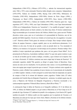 Independiente (1966-1972) y Mónaco (1972-1974), y además fue internacional argentino
entre 1966 y 1972; como entrenador Pastoriza había dirigido estos conjuntos: Independiente
(1976-1979), Talleres de Córdoba (1980), Racing Club (1981-1982), Millonarios de
Colombia (1982-1983), Independiente (1983-1984), Gremio de Porto Alegre (1984) y
Fluminense en Brasil (1985), Independiente (1985-1987), Boca Juniors (1988-1989),
Independiente (1990-1991) y Talleres de Córdoba (1992-1993). Pastoriza ganó tres Ligas
argentinas (1977, 1978 y 1983), una Copa Libertadores (1984) y una Copa Intercontinental
(1984) con el Independiente. Pastoriza era “menottista” y “un caudillo de grupos” según los
argentinos, además poseía un fuerte carácter y las ideas muy claras. El técnico sudamericano
llegó recomendado por el secretario técnico del Atlético, Rubén Cano, quien aseveró:”Podrán
discutirse ciertas cosas, pero no el curriculum ni la personalidad de Pastoriza, uno de los
grandes del fútbol argentino. Una de sus virtudes es la moral que da a los jugadores. Los pone
a mil”. Pastoriza afirmó:”Tenía ganas de entrenar en Europa. Hace tiempo rechacé algunas
ofertas de equipos franceses y alguno español, pues no me satisficieron plenamente. Ir al
Atlético es otra cosa. Se trata de un grande y sería un pecado decir no. Voy encantado al
Atlético y no renuncio a la Liga pese a la desventaja con los primeros. Prometo trabajo. Pero
también el mejor espectáculo que podamos dar, pues a mí me gusta el buen fútbol”. En la
presentación de Pastoriza, el presidente rojiblanco indicó:”Lo que más quiero recalcar es que
se trata de un hombre que ha venido a trabajar, a triunfar, y que el dinero no le importa. Este
no viene a llevárselo. El Atlético comienza una nueva etapa bajo la batuta de Pastoriza”. El
entrenador argentino añadió:”Me gustaría ya dirigir al equipo frente al Barcelona. Estoy
ansioso de estar con los muchachos. En los próximos días vamos a ver las posibilidades que
tiene este equipo para ocupar la posición que se merece”. Ovejero continuó como segundo de
Pastoriza y junto a Rubén Cano ayudarían al nuevo técnico en el conocimiento de la plantilla
y el fútbol español. Además, el club consiguió la cesión hasta final de temporada con opción
de compra al final de la misma del delantero centro yugoslavo Vladan Lukic (23 años)
procedente del Estrella Roja de Belgrado (Yugoslavia); asimismo, la entidad seguía muy de
cerca a Mijatovic del Partizán de Belgrado (Yugoslavia) y Pastoriza recomendó a los
centrocampistas argentinos Villarreal (Boca Juniors) y Berti (River Plate). 3596

A continuación llegó el debut de Pastoriza en el banquillo rojiblanco. El 13 de febrero de
1993, el Atlético de Madrid empató a un gol contra el Barcelona en el Nou Camp en la 22ª
jornada de Liga. Koeman (12’) adelantó de penalti a los azulgranas y Luis García (58’) igualó
también de penalti. El Atlético acabó con diez jugadores por la expulsión de Vizcaíno y el
Barcelona con ocho por las rojas que vieron Amor, Bakero y Koeman en los últimos minutos.
3596
  “Marca”, “AS”, “Sport”, “El Mundo Deportivo” y “El Mundo del Siglo XXI” Febrero de 1993
Revista “Don Balón” Febrero de 1993

                                                                                            144
                                                                                            5
 