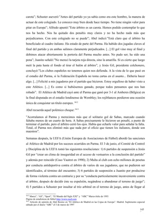 carota”; Schuster aseveró:”Antes del partido yo ya sabía como era este hombre, la manera de
actuar de este colegiado. Le conozco muy bien desde hace tiempo. No tiene ningún valor para
pitar en Europa”; Alfredo apuntó:”Este árbitro es un carota. Hemos podido contemplar lo que
nos ha hecho. Nos ha quitado dos penaltis muy claros y no ha hecho nada más que
perjudicarnos. Con este colegiado no se puede”; Abel indicó:”Está claro que el árbitro ha
beneficiado al cuadro italiano. Ha estado de parte del Parma. Ha habido dos jugadas claves al
final del partido y en ambas salimos claramente perjudicados. [...] El gol vino muy al final y
debimos atacar abiertamente la portería del Parma mucho antes. No pudo ser; ha sido una
pena”; Juanito señaló:”No merecí la tarjeta roja directa, sino la amarilla. Sí es cierto que luego
metí la pata hasta el fondo al tirar el balón al árbitro”, y Jesús Gil, presidente colchonero,
concluyó:”Los clubes españoles no tenemos quien nos defienda. A la vista de lo que pasó en
el estadio del Parma, si la Federación Española no toma cartas en el asunto... Debería hacer
algo. [...] Felicité a mis jugadores por el partido que hicieron. Estoy orgulloso de haber visto a
este Atlético. [...] Es como si hubiésemos ganado, porque todos pensamos que nos han
robado”. El Atlético de Madrid cayó ante el Parma que ganó por 3-1 al Amberes (Bélgica) en
la final disputada en el estadio londinense de Wembley; los rojiblancos perdieron una ocasión
única de conquistar un título europeo. 3612

Abel recuerda aquel polémico choque: 3613

”Acorralamos al Parma y merecimos más que el solitario gol de Sabas, marcado cuando
faltaba menos de un cuarto de hora. A Sabas precisamente le hicieron un penalti, a punto de
terminar el partido, pero el árbitro cerró los ojos. Había que echarle valor para señalar la falta.
Total, el Parma nos eliminó más que nada por el oficio que tienen los italianos, donde son
maestros”.

Semanas después, la UEFA (Unión Europea de Asociaciones de Fútbol) abordó las sanciones
al Atlético de Madrid por los sucesos ocurridos en Parma. El 3 de junio, el Comité de Control
y Disciplina de la UEFA tomó las siguientes resoluciones: 1) 6 partidos de suspensión a Jesús
Gil por “crear un clima de inseguridad en el acceso de vestuarios a la conclusión del partido”
y además por reincidir (Caso Vautrot en 1990); 2) Multa al club con ocho millones de pesetas
por conducta antideportiva contra el árbitro de varios de sus jugadores, que no pudieron ser
identificados, al término del encuentro; 3) 6 partidos de suspensión a Juanito por producirse
de forma violenta contra un contrario y por su “conducta particularmente inconveniente contra
el árbitro, después de decidir éste su expulsión, negándose a abandonar el terreno de juego”;
4) 5 partidos a Schuster por insultar al trío arbitral en el terreno de juego, antes de llegar al

3612
     Marca”, “AS”, “Sport”, “El Mundo del Siglo XXI” y “ABC” Marzo-Julio de 1993
Página de estadísticas de fútbol http://www.rsssf.com
3613
     Artículo de opinión de Abel Resino en “El Atlético de Madrid en las Copas de Europa”. Madrid. Suplemento especial
editado por el diario “ABC” el 3 de marzo de 1997

                                                                                                                 145
                                                                                                                 7
 