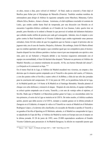 en años, meses o días, pero volveré al Atlético”. Al final, nada se concretó y Futre dejó el
Benfica para fichar por el Olympique de Marsella (Francia). También sonaban nombres de
entrenadores para dirigir al Atlético la siguiente campaña como Marchesi, Maturana, Carlos
Alberto Silva, Boskov, Aimar o Zeman. Asimismo, el club rojiblanco rescindió el contrato de
Lukic, que estaba cedido hasta final de temporada, por una discusión con Heredia en el
encuentro Logroñés-Atlético celebrado en el Estadio de Las Gaunas; Lukic quería tirar un
penalti, pero Heredia se lo ordenó a Donato lo que provocó el enfado del delantero balcánico
que cobraba medio millón de pesetas por cada gol conseguido. Además, tras el empate a cero
goles contra la Real Sociedad en el Vicente Calderón (que estaba registrando unas penosas
entradas), Jesús Gil dio orden de que los jugadores que no fueran a seguir el próximo año no
jugasen más; era el caso de Juanito, Orejuela y Schuster. Sin embargo, Jesús Gil Marín afirmó
que no estaban apartados del equipo y que contaban igual que sus compañeros para el técnico.
Juanito disputó los tres últimos partidos e incluso renovó por una temporada con opción a otra
más, pero no así Schuster y Orejuela debido a sus lesiones (siguieron entrenando con el
equipo con normalidad), si bien Gil declaró días después:”Schuster no pertenece al Atlético de
Madrid. Heredia y yo estamos totalmente de acuerdo. Al fin, nos hemos liberado del cáncer”,
y a Orejuela se le comunicó su baja. 3615
En el tramo final de la Liga, el Atlético de Madrid encadenó tres victorias, un empate y dos
derrotas que le situaron quinto empatado con el Tenerife a dos puntos del cuarto, el Valencia,
y con dos puntos sobre el Sevilla y cuatro sobre el At.Bilbao, a falta de tan sólo dos jornadas
para la conclusión del campeonato. El 12 de junio de 1993, en la penúltima fecha de la Liga,
el At.Madrid perdió por 1-0 frente al R.Madrid en el Santiago Bernabéu. Heredia planteó el
choque con ocho defensas y renunció al ataque. Después de esta derrota, el equipo rojiblanco
se colocó quinto empatado con el sexto, Tenerife, y con uno de ventaja sobre el séptimo, el
Sevilla. Dado que el Madrid o el Barcelona podían ganar la Copa y se encontraban entre los
tres primeros, el sexto de la Liga se metería en la UEFA. De todos modos, el Atlético acabaría
quinto, puesto que daba acceso a la UEFA, siempre y cuando ganase en la última jornada al
Zaragoza en el Calderón; el empate le valía si el Tenerife no vencía al Madrid en el Heliodoro
Rodríguez López; y la derrota sólo clasificaba a la escuadra de Heredia si perdía el Tenerife y
no ganaba el Sevilla al Sporting en El Molinón; además, si el Madrid no conquistaba la Liga y
se adjudicaba la Copa del Rey el Atlético de Madrid se metía en Europa aun con el empate en
la última jornada. El 20 de junio de 1993, unos 25.000 espectadores acudieron al Estadio
Vicente Calderón para presenciar el At.Madrid-Zaragoza; la afición no respondió puesto que

3615
       Marca”, “AS”, “Sport”, “El Mundo del Siglo XXI” y “ABC” Abril-Mayo de 1993



                                                                                           145
                                                                                           9
 