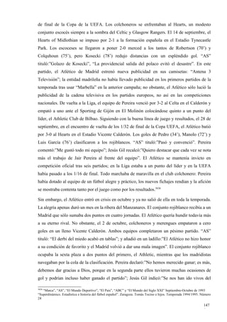 de final de la Copa de la UEFA. Los colchoneros se enfrentaban al Hearts, un modesto
conjunto escocés siempre a la sombra del Celtic y Glasgow Rangers. El 14 de septiembre, el
Hearts of Midlothian se impuso por 2-1 a la formación española en el Estadio Tynecastle
Park. Los escoceses se llegaron a poner 2-0 merced a los tantos de Robertson (70’) y
Colquhoun (75’), pero Kosecki (78’) redujo distancias con un espléndido gol. “AS”
tituló:”Golazo de Kosecki”, “La providencial salida del polaco evitó el desastre”. En este
partido, el Atlético de Madrid estrenó nueva publicidad en sus camisetas: “Antena 3
Televisión”; la entidad madrileña no había llevado publicidad en los primeros partidos de la
temporada tras usar “Marbella” en la anterior campaña; no obstante, el Atlético sólo lució la
publicidad de la cadena televisiva en los partidos europeos, no así en las competiciones
nacionales. De vuelta a la Liga, el equipo de Pereira venció por 3-2 al Celta en el Calderón y
empató a uno ante el Sporting de Gijón en El Molinón colocándose quinto a un punto del
líder, el Athletic Club de Bilbao. Siguiendo con la buena línea de juego y resultados, el 28 de
septiembre, en el encuentro de vuelta de los 1/32 de final de la Copa UEFA, el Atlético batió
por 3-0 al Hearts en el Estadio Vicente Calderón. Los goles de Pedro (34’), Manolo (72’) y
Luis García (76’) clasificaron a los rojiblancos. “AS” tituló:”Pasó y convenció”. Pereira
comentó:”Me gustó todo mi equipo”; Jesús Gil recalcó:”Quiero destacar que cada vez se nota
más el trabajo de Jair Pereira al frente del equipo”. El Atlético se mantenía invicto en
competición oficial tras seis partidos; en la Liga estaba a un punto del líder y en la UEFA
había pasado a los 1/16 de final. Todo marchaba de maravilla en el club colchonero: Pereira
había dotado al equipo de un fútbol alegre y práctico, los nuevos fichajes rendían y la afición
se mostraba contenta tanto por el juego como por los resultados.3636

Sin embargo, el Atlético entró en crisis en octubre y ya no salió de ella en toda la temporada.
La alegría apenas duró un mes en la ribera del Manzanares. El conjunto rojiblanco recibía a un
Madrid que sólo sumaba dos puntos en cuatro jornadas. El Atlético quería hundir todavía más
a su eterno rival. No obstante, el 2 de octubre, colchoneros y merengues empataron a cero
goles en un lleno Vicente Calderón. Ambos equipos completaron un pésimo partido. “AS”
tituló: “El derbi del miedo acabó en tablas”; y añadió en un ladillo:”El Atlético no hizo honor
a su condición de favorito y el Madrid volvió a dar una mala imagen”. El conjunto rojiblanco
ocupaba la sexta plaza a dos puntos del primero, el Athletic, mientras que los madridistas
navegaban por la cola de la clasificación. Pereira declaró:”No hemos merecido ganar; es más,
debemos dar gracias a Dios, porque en la segunda parte ellos tuvieron muchas ocasiones de
gol y podrían incluso haber ganado el partido”; Jesús Gil indicó:”Se nos han ido vivos del

3636
   “Marca”, “AS”, “El Mundo Deportivo”, “El País”, “ABC” y “El Mundo del Siglo XXI” Septiembre-Octubre de 1993
“Superdinámico. Estadística e historia del fútbol español”. Zaragoza. Tomás Tocino e hijos. Temporada 1994/1995. Número
24

                                                                                                                  147
                                                                                                                  0
 