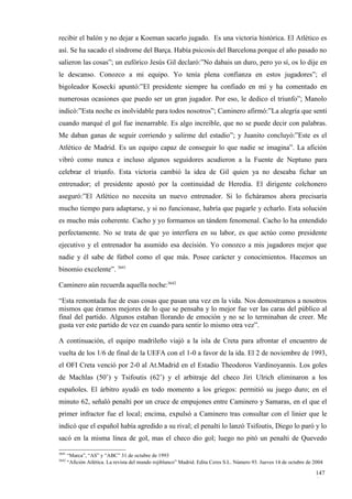 recibir el balón y no dejar a Koeman sacarlo jugado. Es una victoria histórica. El Atlético es
así. Se ha sacado el síndrome del Barça. Había psicosis del Barcelona porque el año pasado no
salieron las cosas”; un eufórico Jesús Gil declaró:”No dabais un duro, pero yo sí, os lo dije en
le descanso. Conozco a mi equipo. Yo tenía plena confianza en estos jugadores”; el
bigoleador Kosecki apuntó:”El presidente siempre ha confiado en mí y ha comentado en
numerosas ocasiones que puedo ser un gran jugador. Por eso, le dedico el triunfo”; Manolo
indicó:”Esta noche es inolvidable para todos nosotros”; Caminero afirmó:”La alegría que sentí
cuando marqué el gol fue inenarrable. Es algo increíble, que no se puede decir con palabras.
Me daban ganas de seguir corriendo y salirme del estadio”; y Juanito concluyó:”Este es el
Atlético de Madrid. Es un equipo capaz de conseguir lo que nadie se imagina”. La afición
vibró como nunca e incluso algunos seguidores acudieron a la Fuente de Neptuno para
celebrar el triunfo. Esta victoria cambió la idea de Gil quien ya no deseaba fichar un
entrenador; el presidente apostó por la continuidad de Heredia. El dirigente colchonero
aseguró:”El Atlético no necesita un nuevo entrenador. Si lo ficháramos ahora precisaría
mucho tiempo para adaptarse, y si no funcionase, habría que pagarle y echarlo. Esta solución
es mucho más coherente. Cacho y yo formamos un tándem fenomenal. Cacho lo ha entendido
perfectamente. No se trata de que yo interfiera en su labor, es que actúo como presidente
ejecutivo y el entrenador ha asumido esa decisión. Yo conozco a mis jugadores mejor que
nadie y él sabe de fútbol como el que más. Posee carácter y conocimientos. Hacemos un
binomio excelente”. 3641

Caminero aún recuerda aquella noche:3642

“Esta remontada fue de esas cosas que pasan una vez en la vida. Nos demostramos a nosotros
mismos que éramos mejores de lo que se pensaba y lo mejor fue ver las caras del público al
final del partido. Algunos estaban llorando de emoción y no se lo terminaban de creer. Me
gusta ver este partido de vez en cuando para sentir lo mismo otra vez”.

A continuación, el equipo madrileño viajó a la isla de Creta para afrontar el encuentro de
vuelta de los 1/6 de final de la UEFA con el 1-0 a favor de la ida. El 2 de noviembre de 1993,
el OFI Creta venció por 2-0 al At.Madrid en el Estadio Theodoros Vardinoyannis. Los goles
de Machlas (50’) y Tsifoutis (62’) y el arbitraje del checo Jiri Ulrich eliminaron a los
españoles. El árbitro ayudó en todo momento a los griegos: permitió su juego duro; en el
minuto 62, señaló penalti por un cruce de empujones entre Caminero y Samaras, en el que el
primer infractor fue el local; encima, expulsó a Caminero tras consultar con el linier que le
indicó que el español había agredido a su rival; el penalti lo lanzó Tsifoutis, Diego lo paró y lo
sacó en la misma línea de gol, mas el checo dio gol; luego no pitó un penalti de Quevedo

3641
       “Marca”, “AS” y “ABC” 31 de octubre de 1993
3642
       “Afición Atlética. La revista del mundo rojiblanco” Madrid. Edita Ceres S.L. Número 93. Jueves 14 de octubre de 2004

                                                                                                                       147
                                                                                                                       4
 