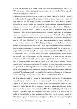 dirigente muy válido que se ha ganado a pulso todo cuanto ha conseguido en la vida. [...] La
FIFA sabe actuar y trabajar de verdad, con coherencia y con justicia. La UEFA, que duda
cabe, es otra cosa, para desgracia mía...”.
De vuelta a la Liga, el 6 de noviembre, el Atlético de Madrid cayó por 2-1 frente al Zaragoza
en La Romareda. El equipo rojiblanco descendió hasta la décima plaza a cinco puntos del
líder, el Sevilla. Tres días después, Jesús Gil reorganizó el club. “Cacho” Heredia dejaría el
banquillo al término del partido ante Osasuna; se comenzó a buscar nuevo entrenador entre
varios candidatos como Boskov, Stielike, Win Van Hanagem y Emilio Cruz. Rubén Cano
abandonó la secretaría técnica. Además, se dio un aviso al preparador físico, Carlos
Cascallana, y al jefe de los servicios médicos, doctor González, por la plaga de lesiones que
asolaba al equipo; ambos justificaron las lesiones del equipo. Destacó la salida de Rubén
Cano que había sido el secretario técnico de la entidad desde que accediese a la presidencia en
junio de 1987. Jesús Gil afirmó:”Con él voy a seguir colaborando en asuntos particulares,
puesto que vamos a seguir unidos. Rubén ha pagado el precio a la lealtad. El y yo, hemos
decidido de mutuo acuerdo que deje el club. Le han imputado responsabilidades que no tenía.
Siempre se han enseñado con él, pero me ha demostrado su fidelidad. Tras su marcha, voy a
reorganizar la secretaría técnica y lo voy a hacer con un concepto bastante diferente al que se
ha seguido hasta ahora”. En cuanto al adiós de Heredia, el presidente indicó:”Con él me une
una amistad y un cariño especial, pero hay momentos en la vida que hay que tomar
resoluciones. Y éste es uno de ellos, puesto que el equipo necesita un revulsivo. Por eso, va a
venir un nuevo entrenador, aunque Cacho seguirá en la casa”. Heredia aseguró.”Desde el
principio sabía que mi puesto era interino. El presidente no me dijo en ningún momento que
yo seguiría hasta final de temporada como responsable del equipo”. Por último, Gil se reunió
con los jugadores y les dijo que tenía mucha fe en ellos; así el dirigente colchonero afirmó con
rotundidad:”No me he equivocado con esta plantilla; tengo una confianza total en ella porque
es la mejor desde que me hice cargo de la presidencia del Atlético de Madrid”.3645

 El 10 de noviembre, en la 11ª jornada de Liga, el Atlético batió por 3-0 al Osasuna en el
Vicente Calderón colocándose octavo a cuatro puntos de los líderes, Sevilla y Barcelona.
Después de este partido, el Atlético de Madrid modificó su organigrama técnico en varios
puestos: a) “Cacho” Heredia dejó el banquillo y pasó a ser adjunto a la secretaría técnica;
meses más tarde, se marchó como ayudante de Marcelino al Cádiz (Segunda “A”); b) Se
presentó a Emilio Cruz como nuevo entrenador; Cruz había nacido el 24 de enero de 1951 en
Madrid y había dirigido al Rayo Vallecano, At.Madrileño, Toledo y Getafe, además de
trabajar como segundo de Clemente en su paso por el At.Madrid; c) Carlos Aguiar ocupó el

3645
       “AS”, “Marca”, “ABC”, “El País” y “El Mundo del Siglo XXI” Noviembre de 1993

                                                                                            147
                                                                                            7
 