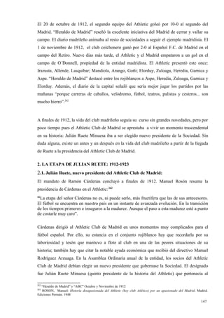 El 20 de octubre de 1912, el segundo equipo del Athletic goleó por 10-0 al segundo del
Madrid. “Heraldo de Madrid” reseñó la excelente iniciativa del Madrid de cerrar y vallar su
campo. El diario madrileño animaba al resto de sociedades a seguir el ejemplo madridista. El
1 de noviembre de 1912, el club colchonero ganó por 2-0 al Español F.C. de Madrid en el
campo del Retiro. Nueve días más tarde, el Athletic y el Madrid empataron a un gol en el
campo de O´Donnell, propiedad de la entidad madridista. El Athletic presentó este once:
Irazusta, Allende, Lasquibar; Mandiola, Arango, Goñi; Elorduy, Zuloaga, Heredia, Garnica y
Aspe. “Heraldo de Madrid” destacó entre los rojiblancos a Aspe, Heredia, Zuloaga, Garnica y
Elorduy. Además, el diario de la capital señaló que sería mejor jugar los partidos por las
mañanas “porque carreras de caballos, velódromo, fútbol, teatros, palistas y cesteros... son
mucho hierro”.262



A finales de 1912, la vida del club madrileño seguía su curso sin grandes novedades, pero por
poco tiempo pues el Athletic Club de Madrid se aprestaba a vivir un momento trascendental
en su historia: Julián Ruete Minuesa iba a ser elegido nuevo presidente de la Sociedad. Sin
duda alguna, existe un antes y un después en la vida del club madrileño a partir de la llegada
de Ruete a la presidencia del Athletic Club de Madrid.

2. LA ETAPA DE JULIAN RUETE: 1912-1923
2.1. Julián Ruete, nuevo presidente del Athletic Club de Madrid:
El mandato de Ramón Cárdenas concluyó a finales de 1912. Manuel Rosón resume la
presidencia de Cárdenas en el Athletic: 263
“La etapa del señor Cárdenas no es, ni puede serlo, más fructífera que las de sus antecesores.
El fútbol se encuentra en nuestro país en un instante de avanzada evolución. En la transición
de los tiempos primeros e inseguros a la madurez. Aunque el paso a esta madurez esté a punto
de costarle muy caro”.

Cárdenas dirigió al Athletic Club de Madrid en unos momentos muy complicados para el
fútbol español. Por ello, su estancia en el conjunto rojiblanco hay que recordarla por su
laboriosidad y tesón que mantuvo a flote al club en una de las peores situaciones de su
historia; también hay que citar la notable ayuda económica que recibió del directivo Manuel
Rodríguez Arzuaga. En la Asamblea Ordinaria anual de la entidad, los socios del Athletic
Club de Madrid debían elegir un nuevo presidente que gobernase la Sociedad. El designado
fue Julián Ruete Minuesa (quinto presidente de la historia del Athletic) que pertenecía al

262
  “Heraldo de Madrid” y “ABC” Octubre y Noviembre de 1912
263
   ROSON, Manuel: Historia desapasionada del Athletic (hoy club Atlético) por un apasionado del Madrid. Madrid.
Ediciones Permán. 1948

                                                                                                          147
 