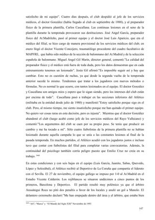 satisfecho de mi equipo”. Cuatro días después, el club despidió al jefe de los servicios
médicos, el doctor González (había llegado al club en septiembre de 1988), y al preparador
físico de la primera plantilla, Carlos Cascallana. Las continuas lesiones en el seno de la
plantilla durante la temporada provocaron sus destituciones. José Angel García, preparador
físico del At.Madrileño, pasó al primer equipo y el doctor José Luis Aparicio, que era el
médico del filial, se hizo cargo de manera provisional de los servicios médicos del club; en
enero llegó el doctor Vicente Concejero, traumatólogo procedente del cuadro facultativo de
MAPFRE, que había sido médico de la sección de balonmano del At.Madrid y de la selección
española de balonmano. Miguel Angel Gil Marín, director general, comentó.”La calidad del
preparador físico y el médico está fuera de toda duda, pero los datos demuestran que en cada
entrenamiento tenemos un lesionado”. Jesús Gil afirmó:”Es imposible seguir así y hay que
cambiar. Esto no es cuestión de rachas, ya que desde la segunda vuelta de la temporada
anterior sucede lo mismo. Tendremos que tratar a los jugadores con nuevos métodos o
fórmulas. No es normal lo que ocurre, con tantos lesionados en el equipo. El doctor González
y Cascallana son amigos míos y espero que lo sigan siendo, pero los intereses del club están
por encima de todo”. Cascallana pasó a trabajar en las secciones inferiores del Atlético
(militaba en la entidad desde julio de 1980) y manifestó:”Estoy satisfecho porque sigo en el
club. Pero, al mismo tiempo, me siento insatisfecho porque me han quitado el primer equipo.
No quiero ver cosas raras en esta decisión, pero es injusta”. Mientras que el doctor González
abandonó el club (luego acabó como jefe de los servicios médicos del Rayo Vallecano) y
comentó:”Los argumentos del club se caen por su propio peso. Se tenía que producir un
cambio y me ha tocado a mí”. Sólo cuatro futbolistas de la primera plantilla no se habían
lesionado durante aquella campaña lo que se unía a las constantes lesiones al final de la
pasada temporada. En muchos partidos, el Atlético acudió con los jugadores justos e incluso
tuvo que contar con futbolistas del filial para completar varias convocatorias. Además, la
continuidad del psicólogo también corría peligro puesto que Emilio Cruz no creía en su
trabajo. 3648

En estas condiciones y con seis bajas en el equipo (Luis García, Juanito, Sabas, Quevedo,
López y Solozábal), el Atlético recibió al Deportivo de La Coruña que compartía el liderato
con el Sevilla. El 27 de noviembre, el equipo gallego se impuso por 1-0 al At.Madrid en el
Estadio Vicente Calderón. Los rojiblancos se situaron undécimos a cinco puntos de los
primeros, Barcelona y Deportivo.                 El partido resultó muy polémico ya que el árbitro
Ansuátegui Roca no pitó dos penaltis a favor de los locales y anuló un gol a Manolo. El
delantero extremeño declaró:”Me han empujado dentro del área y el árbitro, que estaba bien

3648
       “AS”, “Marca” y “El Mundo del Siglo XXI” Noviembre de 1993

                                                                                              147
                                                                                              9
 