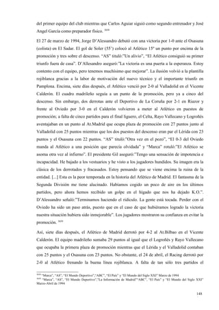 del primer equipo del club mientras que Carlos Aguiar siguió como segundo entrenador y José
Angel García como preparador físico. 3658

El 27 de marzo de 1994, Jorge D’Alessandro debutó con una victoria por 1-0 ante el Osasuna
(colista) en El Sadar. El gol de Soler (55’) colocó al Atlético 15º un punto por encima de la
promoción y tres sobre el descenso. “AS” tituló:”Un alivio”, “El Atlético consiguió su primer
triunfo fuera de casa”. D’Allesandro aseguró:”La victoria es una puerta a la esperanza. Estoy
contento con el equipo, pero tenemos muchísimo que mejorar”. La ilusión volvió a la plantilla
rojiblanca gracias a la labor de motivación del nuevo técnico y el importante triunfo en
Pamplona. Encima, siete días después, el Atlético venció por 2-0 al Valladolid en el Vicente
Calderón. El cuadro madrileño seguía a un punto de la promoción, pero ya a cinco del
descenso. Sin embargo, dos derrotas ante el Deportivo de La Coruña por 2-1 en Riazor y
frente al Oviedo por 3-0 en el Calderón volvieron a meter al Atlético en puestos de
promoción; a falta de cinco partidos para el final liguero, el Celta, Rayo Vallecano y Logroñés
aventajaban en un punto al At.Madrid que ocupa plaza de promoción con 27 puntos junto al
Valladolid con 25 puntos mientras que los dos puestos del descenso eran par el Lérida con 23
puntos y el Osasuna con 22 puntos. “AS” tituló:”Otra vez en el pozo”, “El 0-3 del Oviedo
manda al Atlético a una posición que parecía olvidada” y “Marca” rotuló:”El Atlético se
asoma otra vez al infierno”. El presidente Gil aseguró:”Tengo una sensación de impotencia e
incapacidad. He bajado a los vestuarios y he visto a los jugadores hundidos. Su imagen era la
clásica de los derrotados y fracasados. Estoy pensando que se viene encima la ruina de la
entidad. [...] Esta es la peor temporada en la historia del Atlético de Madrid. El fantasma de la
Segunda División me tiene alucinado. Habíamos cogido un poco de aire en los últimos
partidos, pero ahora hemos recibido un golpe en el hígado que nos ha dejado K.O.”.
D’Alessandro señaló:”Terminamos haciendo el ridículo. La gente está tocada. Perder con el
Oviedo ha sido un paso atrás, puesto que en el caso de que hubiéramos logrado la victoria
nuestra situación hubiera sido inmejorable”. Los jugadores mostraron su confianza en evitar la
promoción. 3659

Así, siete días después, el Atlético de Madrid derrotó por 4-2 al At.Bilbao en el Vicente
Calderón. El equipo madrileño sumaba 29 puntos al igual que el Logroñés y Rayo Vallecano
que ocupaba la primera plaza de promoción mientras que el Lérida y el Valladolid contaban
con 25 puntos y el Osasuna con 23 puntos. No obstante, el 24 de abril, el Racing derrotó por
2-0 al Atlético frenando la buena línea rojiblanca. A falta de tan sólo tres partidos el

3658
   “Marca”, “AS”, “El Mundo Deportivo”,“ABC”, “El País” y “El Mundo del Siglo XXI” Marzo de 1994
3659
   “Marca”, “AS”, “El Mundo Deportivo”,”La Información de Madrid”“ABC”, “El País” y “El Mundo del Siglo XXI”
Marzo-Abril de 1994


                                                                                                       148
                                                                                                       6
 