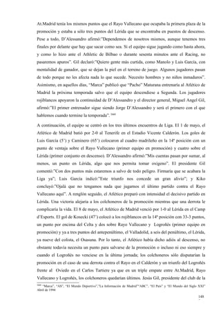 At.Madrid tenía los mismos puntos que el Rayo Vallecano que ocupaba la primera plaza de la
promoción y estaba a sólo tres puntos del Lérida que se encontraba en puestos de descenso.
Pese a todo, D’Alessandro afirmó:”Dependemos de nosotros mismos, aunque tenemos tres
finales por delante que hay que sacar como sea. Si el equipo sigue jugando como hasta ahora,
y como lo hizo ante el Athletic de Bilbao o durante sesenta minutos ante el Racing, no
pasaremos apuros”. Gil declaró:”Quiero gente más curtida, como Manolo y Luis García, con
mentalidad de ganador, que se dejan la piel en el terreno de juego. Algunos jugadores pasan
de todo porque no les afecta nada lo que sucede. Necesito hombres y no niños inmaduros”.
Asimismo, en aquellos días, “Marca” publicó que “Pacho” Maturana entrenaría al Atlético de
Madrid la próxima temporada salvo que el equipo descendiese a Segunda. Los jugadores
rojiblancos apoyaron la continuidad de D’Alessandro y el director general, Miguel Angel Gil,
afirmó:”El primer entrenador sigue siendo Jorge D’Alessandro y será el primero con el que
hablemos cuando termine la temporada”. 3660

A continuación, el equipo se centró en los tres últimos encuentros de Liga. El 1 de mayo, el
Atlético de Madrid batió por 2-0 al Tenerife en el Estadio Vicente Calderón. Los goles de
Luis García (5’) y Caminero (65’) colocaron al cuadro madrileño en la 14ª posición con un
punto de ventaja sobre el Rayo Vallecano (primer equipo en promoción) y cuatro sobre el
Lérida (primer conjunto en descenso). D’Alessandro afirmó:”Mis cuentas pasan por sumar, al
menos, un punto en Lérida, algo que nos permita tomar oxígeno”. El presidente Gil
comentó:”Con dos puntos más estaremos a salvo de todo peligro. Firmaría que se acabara la
Liga ya”; Luis García indicó:”Este triunfo nos concede un gran alivio”; y Kiko
concluyó:”Ojalá que no tengamos nada que jugarnos el último partido contra el Rayo
Vallecano aquí”. A renglón seguido, el Atlético preparó con intensidad el decisivo partido en
Lérida. Una victoria alejaría a los colchoneros de la promoción mientras que una derrota le
complicaría la vida. El 8 de mayo, el Atlético de Madrid venció por 1-0 al Lérida en el Camp
d’Esports. El gol de Kosecki (47’) colocó a los rojiblancos en la 14ª posición con 33-3 puntos,
un punto por encima del Celta y dos sobre Rayo Vallecano y Logroñés (primer equipo en
promoción) y ya a tres puntos del antepenúltimo, el Valladolid, a seis del penúltimo, el Lérida,
ya nueve del colista, el Osasuna. Por lo tanto, el Atlético había dicho adiós al descenso, no
obstante todavía necesita un punto para salvarse de la promoción o incluso ni eso siempre y
cuando el Logroñés no venciese en la última jornada; los colchoneros sólo disputarían la
promoción en el caso de una derrota contra el Rayo en el Calderón y un triunfo del Logroñés
frente al Oviedo en el Carlos Tartiere ya que en un triple empate entre At.Madrid, Rayo
Vallecano y Logroñés, los colchoneros quedarían últimos. Jesús Gil, presidente del club de la
3660
   “Marca”, “AS”, “El Mundo Deportivo”,”La Información de Madrid”“ABC”, “El País” y “El Mundo del Siglo XXI”
Abril de 1994

                                                                                                       148
                                                                                                       7
 