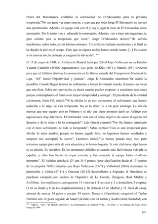ribera del Manzanares, confirmó la continuidad de D’Alessandro para la próxima
temporada:”No me gusta ver caras nuevas, y creo que por todo Jorge D’Alessandro se merece
una oportunidad. Además, el equipo está con él y voy a jugar la baza de D’Alessandro como
entrenador. Por lo tanto, voy a ofrecerle la renovación. Además, voy a traer seis jugadores de
gran calidad para la temporada que viene”. Jorge D’Alesandro declaró:”He sufrido
muchísimo, sobre todo, en los últimos minutos. El Lérida ha luchado muchísimo y al final se
ha dejado la piel en el campo. Creo que en alguna acción hemos tenido suerte. [...] En cuanto
a mi renovación, lo primero es asegurar la salvación”. 3661

El 15 de mayo de 1994, el Atlético de Madrid batió por 2-0 al Rayo Vallecano en un Estadio
Vicente Calderón (45.000 espectadores). Los goles de Kiko (86’) y Manolo (89’) sirvieron
para que el Atlético eludiese la promoción en la última jornada del Campeonato Nacional de
Liga. “AS” tituló:”Deportividad y justicia”. Jorge D’Alessandro manifestó:”Se acabó la
pesadilla. Cuando llegué éramos un submarino y hemos terminado siendo, al menos un barco
que aún flota. Sobre mi renovación, es ahora cuando pueden empezar a estudiarse esas cosas
porque contemplamos el futuro con mayor tranquilidad y sosiego”. El presidente de la entidad
colchonera, Jesús Gil, indicó:”Ni la afición ni yo nos merecemos el sufrimiento que hemos
padecido a lo largo de esta temporada. No se lo deseo ni a mi peor enemigo. La afición
merece que este equipo esté en Primera y el año que viene prometo darle un Atlético con
aspiraciones muy diferentes. El entrenador vino con el único objetivo de salvar al equipo del
desastre y de la ruina y lo ha conseguido”; Luis García comentó:”Por fin, hemos terminado
con el duro sufrimiento de toda la temporada”; Sabas explicó:”Esta es una temporada para
olvidar lo antes posible, porque no hemos jugado bien, no logramos buenos resultados y
tampoco nos acompañó la suerte”; Caminero indicó:”Lo hemos pasado muy mal, pero
teníamos equipo para salir de esta situación y lo hemos logrado. Si este club tiene algo bueno
es su afición. Es increíble. En los momentos difíciles es cuando más fácil resulta volverle la
espalda, y ellos han hecho de tripas corazón y han animado al equipo hasta el último
momento”. El Atlético concluyó 12º con 35-3 puntos (peor clasificación desde el 13º puesto
de la campaña 79/80) mientras que Rayo Vallecano (31-7) y Valladolid (30-8) disputaron la
promoción y Lérida (27-11) y Osasuna (26-12) descendieron a Segunda; el Barcelona se
proclamó campeón por encima de Deportivo de La Coruña, Zaragoza, Real Madrid y
At.Bilbao. Los rojiblancos consiguieron 13 victorias (11 en casa y 2 a domicilio), 9 empates
(3 en su feudo y 6 en los desplazamientos) y 16 derrotas (5 en Madrid y 11 fuera de casa),
además de marcar 54 goles y encajar 54 tantos. Romario (Barcelona) conquistó el Trofeo
Pichichi con 30 goles seguido de Suker (Sevilla) con 24 tantos y Kodro (Real Sociedad) con
3661
   “Marca”, “AS”, “El Mundo Deportivo”,”La Información de Madrid”“ABC”, “El País” y “El Mundo del Siglo XXI”
Mayo de 1994

                                                                                                       148
                                                                                                       8
 