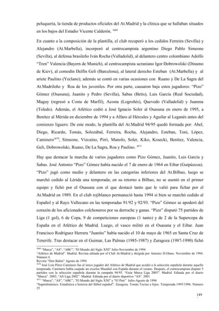 peluquería, la tienda de productos oficiales del At.Madrid y la clínica que se hallaban situados
en los bajos del Estadio Vicente Calderón. 3669

En cuanto a la composición de la plantilla, el club recuperó a los cedidos Ferreira (Sevilla) y
Alejandro (At.Marbella), incorporó al centrocampista argentino Diego Pablo Simeone
(Sevilla), al defensa brasileño Iván Rocha (Valladolid), al delantero centro colombiano Adolfo
“Tren” Valencia (Bayern de Munich), al centrocampista ucraniano Igor Dobrowolski (Dinamo
de Kiev), al comodín Delfín Geli (Barcelona), al lateral derecho Esteban (At.Marbella) y al
ariete Paulino (Yeclano); además se contó en varias ocasiones con Ruano y De La Sagra del
At.Madrileño y Roa de los juveniles. Por otra parte, causaron baja estos jugadores: “Pizo”
Gómez (Osasuna), Juanito y Pedro (Sevilla), Sabas (Betis), Luis García (Real Sociedad),
Maguy (regresó a Costa de Marfil), Acosta (Logroñés), Quevedo (Valladolid) y Juanma
(Toledo). Además, el Atlético cedió a José Ignacio Soler al Osasuna en enero de 1995, a
Benítez al Mérida en diciembre de 1994 y a Alfaro al Hércules y Aguilar al Leganés antes del
comienzo liguero. De este modo, la plantilla del At.Madrid 94/95 quedó formada por: Abel,
Diego, Ricardo, Tomás, Solozábal, Ferreira, Rocha, Alejandro, Esteban, Toni, López,
Caminero3670, Simeone, Vizcaíno, Pirri, Manolo, Soler, Kiko, Kosecki, Benítez, Valencia,
Geli, Dobrowolski, Ruano, De La Sagra, Roa y Paulino. 3671

Hay que destacar la marcha de varios jugadores como Pizo Gómez, Juanito, Luis García y
Sabas. José Antonio “Pizo” Gómez había nacido el 7 de enero de 1964 en Eibar (Guipúzcoa).
“Pizo” jugó como medio y delantero en las categorías inferiores del At.Bilbao, luego se
marchó cedido al Lérida una temporada; en su retorno a Bilbao, no se asentó en el primer
equipo y fichó por el Osasuna con el que destacó tanto que le valió para fichar por el
At.Madrid en 1989. En el club rojiblanco permaneció hasta 1994 si bien se marchó cedido al
Español y al Rayo Vallecano en las temporadas 91/92 y 92/93. “Pizo” Gómez se apoderó del
corazón de los aficionados colchoneros por su derroche y ganas. “Pizo” disputó 75 partidos de
Liga (1 gol), 6 de Copa, 9 de competiciones europeas (1 tanto) y de 2 de la Supercopa de
España en el Atlético de Madrid. Luego, el vasco militó en el Osasuna y el Eibar. Juan
Francisco Rodríguez Herrera “Juanito” había nacido el 10 de mayo de 1965 en Santa Cruz de
Tenerife. Tras destacar en el Guimar, Las Palmas (1985-1987) y Zaragoza (1987-1990) fichó
3669
     “Marca”, “AS”, “ABC”, “El Mundo del Siglo XXI” Julio-Noviembre de 1994
“Atlético de Madrid”. Madrid. Revista editada por el Club At.Madrid y dirigida por Antonio D.Olano. Noviembre de 1994.
Número 6
Revista “Don Balón” Agosto de 1994
3670
     José Luis Pérez Caminero fue el único jugador del Atlético de Madrid que acudió a la selección española durante aquella
temporada. Caminero había cuajado un excelso Mundial con España durante el verano. Después, el centrocampista disputó 5
partidos con la selección española durante la campaña 94/95. “Guía Marca Liga 2003”. Madrid. Editada por el diario
“Marca”. 2002; “AS Liga 2002”. Madrid. Editada por el diario deportivo “AS”. 2001
3671
     “Marca”, “AS”, “ABC”, “El Mundo del Siglo XXI” y “El País” Julio-Agosto de 1994
“Superdinámico. Estadística e historia del fútbol español”. Zaragoza. Tomás Tocino e hijos. Temporada 1995/1996. Número
25

                                                                                                                      149
                                                                                                                      3
 