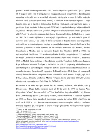 por el At.Madrid en la temporada 1990/1991. Juanito disputó 120 partidos de Liga (12 goles),
10 de Copa (1 tanto) y 13 de competiciones europeas (2 dianas) con el Atlético durante cuatro
campañas; sobresalió por su seguridad, elegancia, inteligencia y toque de balón. Además,
vistió en cinco ocasiones (tres como atlético) la camiseta de la selección española. Luego,
Juanito militó en el Sevilla y Extremadura donde se retiró, pasó a ser secretario técnico y
presidente desde mediados de la temporada 2001/2002. Luis García Postigo había nacido el 1
de junio de 1969 en México D.F. (México). Después de brillar como una notable goleador en
el U.N.A.M. y la selección mexicana, Luis García fichó por el Atlético de Madrid en el verano
de 1992. En el cuadro rojiblanco, el azteca jugó 58 partidos de Liga marcando 28 goles, 10
europeos con 5 dianas, 4 de Copa y 1 de la Supercopa de España durante dos temporadas;
sobresalió por su potente disparo a puerta y su capacidad anotadora. Después fichó por la Real
Sociedad y terminó su vida deportiva en los equipos mexicanos del América, Atlante,
Guadalajara y Morelia. Con su selección disputó dos Mundiales (1994 y 1998), fue
subcampeón de América en 1993 y máximo goleador de dicha competición en 1995 y disputó
los Juegos Olímpicos de Atlanta’96. Juan Sabas Huerta-Lorente había nacido el 13 de abril de
1967 en Madrid. Sabas militó en el Rayo Fátima, Montilla, Tomelloso, Valdepeñas, Pegaso y
Rayo Vallecano hasta que fichó por el At.Madrid en 1990. El pequeño y hábil delantero se
caracterizó por su capacidad para romper los partidos cuando salía desde el banquillo en los
segundos tiempos. Sabas jugó 63 encuentros de Liga (9 tantos,) 10 de Copa y 6 europeos (2
dianas) durante las cuatro campañas en que permaneció en el Atlético. Luego, jugó en el
Betis, Mérida, Albacete, Ciudad de Murcia y Pegaso. En la temporada 2003/2004, Sabas
ejerció como entrenador en el fútbol base del At.Madrid. 3672

En cuanto a las altas hay que reseñar las de Simeone, Valencia, Iván Rocha, Geli y
Dobrowolski.         Diego Pablo Simeone nació el 28 de abril de 1970 en Buenos Aires
(Argentina). “Cholo” Simeone militó en Vélez Sarsfield de Argentina (1987-1990), Pisa de
Italia (1990-1992) y Sevilla (1992-1994). Además, había debutado en la selección argentina
en 1988 con la que había ganado el campeonato mundial juvenil en 1989 y las Copas de
América de 1991 y 1993. Simeone destacaba como un centrocampista luchador, con buena
técnica y llegada a gol. Enseguida, la afición le cogió gran cariño por su pundonor y juego.
3672
    Marca” y “AS” Julio-Agosto de 1994
“AS” 2 de mayo de 1999
“ABC” 18 de septiembre de 1994
“Guía Marca Liga 95/96” Madrid. Editada por el diario “Marca”. 1995
“Guía Marca Liga 2000”. Madrid. Editada por el diario “Marca”. 1999
“Guía Marca Liga 2003”. Madrid. Editada por el diario “Marca”. 2002
 “Superdinámico. Estadística e historia del fútbol español”. Zaragoza. Tomás Tocino e hijos. Números 19-26
Página dedicada a la selección española de fútbol http://rfef.sportec.es/selección/jugador/juanitorguez.htm
Páginas de fútbol internacional
http://www.geocities.com/kathia_2000/carrera.html
http://mundial2002.terra.com/bases/futbol/stat/esp/bio/8/8395.html
http://www.eufo.de/football/esp/2000/albampi_.htm

                                                                                                              149
                                                                                                              4
 