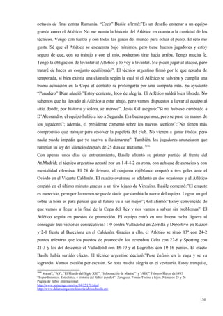 octavos de final contra Rumania. “Coco” Basile afirmó:”Es un desafío entrenar a un equipo
grande como el Atlético. No me asusta la historia del Atlético en cuanto a la cantidad de los
técnicos. Vengo con fuerza y con todas las ganas del mundo para echar el pulso. El reto me
gusta. Sé que el Atlético se encuentra bajo mínimos, pero tiene buenos jugadores y estoy
seguro de que, con su trabajo y con el mío, podremos tirar hacia arriba. Tengo mucha fe.
Tengo la obligación de levantar al Atlético y lo voy a levantar. Me piden jugar al ataque, pero
trataré de hacer un conjunto equilibrado”. El técnico argentino firmó por lo que restaba de
temporada, si bien existía una cláusula según la cual si el Atlético se salvaba y cumplía una
buena actuación en la Copa el contrato se prolongaría por una campaña más. Su ayudante
“Panadero” Díaz añadió:”Estoy contento, loco de alegría. El Atlético saldrá bien librado. No
sabemos que ha llevado al Atlético a estar abajo, pero vamos dispuestos a llevar al equipo al
sitio donde, por historia y solera, se merece”. Jesús Gil aseguró:”Si no hubiese cambiado a
D’Alessandro, el equipo hubiera ido a Segunda. Era buena persona, pero se puso en manos de
los jugadores”; además, el presidente comentó sobre los nuevos técnicos”:”No tienen más
compromiso que trabajar para resolver la papeleta del club. No vienen a ganar títulos, pero
nadie puede impedir que yo vuelva a ilusionarme”. También, los jugadores anunciaron que
rompían su ley del silencio después de 25 días de mutismo. 3696
Con apenas unos días de entrenamiento, Basile afrontó su primer partido al frente del
At.Madrid; el técnico argentino apostó por un 1-4-4-2 en zona, con achique de espacios y con
mentalidad ofensiva. El 28 de febrero, el conjunto rojiblanco empató a tres goles ante el
Oviedo en el Vicente Calderón. El cuadro ovetense se adelantó en dos ocasiones y el Atlético
empató en el último minuto gracias a un tiro lejano de Vizcaíno. Basile comentó:”El empate
es merecido, pero por lo menos se puede decir que cambia la suerte del equipo. Lograr un gol
sobre la hora es para pensar que el futuro va a ser mejor”; Gil afirmó:”Estoy convencido de
que vamos a llegar a la final de la Copa del Rey y nos vamos a salvar sin problemas”. El
Atlético seguía en puestos de promoción. El equipo entró en una buena racha liguera al
conseguir tres victorias consecutivas: 1-0 contra Valladolid en Zorrilla y Deportivo en Riazor
y 2-0 frente al Barcelona en el Calderón. Gracias a ello, el Atlético se situó 13º con 24-2
puntos mientras que los puestos de promoción los ocupaban Celta con 22-6 y Sporting con
21-3 y los del descenso el Valladolid con 18-10 y el Logroñés con 10-16 puntos. El efecto
Basile había surtido efecto. El técnico argentino declaró:”Puse énfasis en la zaga y se va
logrando. Vamos escalón por escalón. Se nota mucha alegría en el vestuario. Estoy tranquilo,
3696
    Marca”, “AS”, “El Mundo del Siglo XXI”, “Información de Madrid” y “ABC” Febrero-Marzo de 1995
“Superdinámico. Estadística e historia del fútbol español”. Zaragoza. Tomás Tocino e hijos. Números 25 y 26
Página de fútbol internacional:
http://www.soccerage.com/es./04/25178.html
http://www.daleracing.com/historia/idolos/basile.mv


                                                                                                              150
                                                                                                              8
 