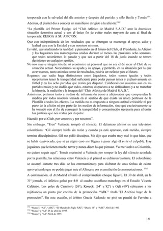temporada con la salvedad del día anterior y después del partido, y sólo Basile y Tomás3701.
Además, el plantel dio a conocer un manifiesto dirigido a la afición:3702
“La plantilla del Primer Equipo del “Club Atlético de Madrid S.A.D.” ante la dramática
situación deportiva actual y con el único fin de evitar males mayores de cara al final de
temporada: RUEGA A SU AFICION:
Que con independencia de los resultados que se obtengan se mantenga el apoyo, calor y
   lealtad para con la Entidad y con nosotros mismos.
Es vital, que analizando la realidad y pensando en el futuro del Club, el Presidente, la Afición
   y los Jugadores nos mantengamos unidos durante al menos las próximas ocho semanas,
   que todos recordemos lo pasado y que sea a partir del 18 de junio cuando se tomen
   decisiones en cualquier sentido.
No nos mueve ningún interés, ni económico ni personal que no sea el de sacar al Club de su
   situación actual. Necesitamos su ayuda y su apoyo, y perderlo, en la situación por la que
   atravesamos, tanto anímica como de resultados, podría ser nefasto para el futuro.
Rogamos que nadie haga distinciones entre Jugadores, todos somos iguales y todos
   necesitamos tener la tranquilidad suficiente para poder pensar única y exclusivamente en
   fútbol y en los ocho partidos que restan por disputar. Colaborad con nosotros aun en los
   partidos malos y no dudéis que todos, estamos dispuestos a no defraudaros y a no manchar
   la historia, la tradición y la imagen del “Club Atlético de Madrid S.A.D.”.
Asimismo, pedimos tanto a medios de información como a aficionados que comprendan la
   medida por todos nosotros tomada en el sentido de que exista un único portavoz de la
   Plantilla a todos los efectos. La medida no es respuesta a ninguna actitud criticable ni por
   parte de la afición ni por parte de los medios de información, sino que exclusivamente se
   ha tomado con el fin de conseguir la tranquilidad y concentración necesaria para afrontar
   los partidos que nos restan por disputar.
Hacedlo por el Club, por vosotros y por nosotros”.
Sin embargo, “Tren” Valencia rompió el silencio. El delantero afirmó en una televisión
colombiana: “Gil siempre habla sin razón y cuando ya está apretado, está metido, siempre
termina disculpándose. Gil me pidió disculpas. Me dijo que estaba muy mal lo que hizo, que
se había equivocado, que si en algún caso me llegara a pasar algo él sería el culpable. Hay
jugadores que le tienen mucho terror y nunca dicen lo que piensan. Yo me vuelvo a Colombia,
no quiero seguir aquí”. Tomás recriminó a Valencia por romper la ley del silencio acordada
por la plantilla; las relaciones entre Valencia y el plantel se enfriaron bastante. El colombiano
se ausentó durante tres días de los entrenamientos para disfrutar de unas fechas de calma
aprovechando que no podría jugar ante el Albacete por acumulación de amonestaciones. 3703
A continuación, el At.Madrid afrontó el comprometido choque liguero. El 30 de abril, en la
31ª jornada, el Atlético goleó por 4-0 al cuadro castellano-manchego en el Estadio Vicente
Calderón. Los goles de Caminero (26’), Kosecki (64’ y 82’) y Geli (69’) colocaron a los
rojiblancos un punto por encima de la promoción. “ABC” tituló:”El Atlético huye de la
promoción”. En esta ocasión, el árbitro Gracia Redondo no pitó un penalti de Ferreira a

3701
     “Marca”, “AS”, “ABC”, “El Mundo del Siglo XXI”, “Diario 16” y “ABC” Abril de 1995
3702
     “Marca” y “AS” 25 de abril de 1995
3703
     “Marca” y “AS” Abril de 1995

                                                                                            151
                                                                                            2
 