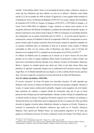 triunfar”. El presidente indicó:”Antic es el encargado de tácticas, bajas y refuerzos, aunque es
cierto que hay futbolistas que han cubierto un ciclo en el Atlético”. Radomic Antic había
nacido el 22 de noviembre de 1949 en Zitiste (Yugoslavia). Como jugador había militado en
el Sloboda de Tuzla y el Partizán de Belgrado (1970-1977) en su país, además del Fenerbahce
de Estambul (1977/1978) en Turquía, el Zaragoza (1978/1979 y 1979/1980) en España, y el
Luton Town (1980-1984) en Inglaterra. Luego, comenzó su carrera como técnico en las
categorías inferiores del Partizán de Belgrado y ayudante del entrenador del primer equipo; su
primera experiencia como primer técnico llegó en 1988 en el Zaragoza al cual dirigió durantes
dos temporadas con un quinto (clasificado para la UEFA) y un noveno puesto ligueros; a
continuación, entrenó al R.Madrid al final de la temporada 1990/1991 consiguiendo un tercer
puesto cuando cogió al equipo en puestos fuera de Europa y empezó la siguiente campaña con
el conjunto madridista para ser destituido al final de la primera vuelta cuando el Madrid
comandaba la tabla con tres puntos sobre el Barcelona; por último, salvó al Oviedo del
descenso en la campaña 92/93 y consiguió un noveno puesto en la 93/94 y la 94/95.3709
El Atlético de Madrid cerró la campaña con la ilusión en el nuevo técnico tras dos años
pésimos en los cuales el equipo rojiblanco había rozado la promoción y había contado con
hasta nueve entrenadores (Pereira, Heredia, Cruz, Romero, Ovejero, D’Alessandro, Maturana,
Basile y Aguiar). La entidad apostó muy fuerte por Antic al que dejó manos libres para
planificar la siguiente temporada siempre con la colaboración del secretario técnico, Miguel
Angel Ruiz. El At.Madrid anhelaba dar una alegría a su fiel y sufrida afición tras dos penosos
años. Una nueva etapa iba a comenzar en el seno del club de la ribera del Manzanares.
16.5. El Atlético del doblete, 1995/1996:
El noveno “proyecto” de Jesús Gil partía con renovadas ilusiones. El club esperaba que
Radomic Antic llevase al Atlético de Madrid a la élite tras dos pésimas campañas. Durante el
verano, el cuerpo técnico confeccionó la plantilla. Llegaron varios jugadores de nivel medio-
bajo, promesas sin explotar y ninguna estrella de reconocida valía, por lo que se buscó
potenciar más el bloque que las individualidades. Además, el único fichaje de campanillas que
se intentó resultó un fracaso. El yugoslavo Prosinecki negoció con el Atlético, sin embargo, a
última hora firmó con el Barcelona ante la indignación de Gil y la sorpresa de Antic que había
devuelto al jugador al primer plano futbolístico durante su estancia en Oviedo. Tampoco se
concretó la contratación del balcánico Jokanovic que acabó en el Tenerife. Entonces,
Radomic Antic apostó por Milinko Pantic, un centrocampista yugoslavo de 29 años que
jugaba en el Panionios (Grecia). El técnico colchonero avaló este fichaje:”Con Pantic está en

3709
   “Marca”, “AS”, “El Mundo del Siglo XXI”, “Diario 16” y “ABC” Junio de 1995
GARCIA, Leontxo: Radomic Antic. Jaque a la Liga. Barcelona. Plaza & Janes Editores S.A. Mayo de 1996 (1ª edición)
“Superdinámico. Estadística e historia del fútbol español”. Zaragoza. Tomás Tocino e hijos. Números 18-25

                                                                                                                    151
                                                                                                                    7
 