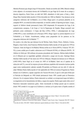 Mérida (Primera) que dirigía Jorge D’Alessandro. Desde noviembre del 2000, Manolo trabajó
como adjunto a la secretaría técnica del At.Madrid a la que llegó de la mano de su amigo y
director deportivo, Paulo Futre; en abril del 2003, abandonó el club junto a Futre y Abel.
Diego Díaz Garrido había nacido el 30 de diciembre de 1968 en Madrid. Tras destacar en las
categorías inferiores del At.Madrid y en el filial, Diego pasó a la primera plantilla en la
campaña 90/91; en mitad de dicha temporada, se marchó cedido al Sporting de Gijón. Luego,
regresó al Atlético donde permaneció hasta 1995 disputando 56 encuentros de Liga, 8 de
competiciones europeas, 5 de Copa y 2 de la Supercopa de España. Diego acumuló este
palmarés como colchonero: 2 Copas del Rey (1991y 1992), 1 subcampeonato de Liga
(1990/1991) y unas semifinales de la Recopa (1993). Diego siguió su carrera deportiva en el
Valladolid y el Toledo. Actualmente, trabaja como preparador de los porteros en las
categorías inferiores del At.Madrid. 3714
En cuanto a las altas hay que destacar las de Molina, Santi, Pantic, Penev, Roberto, Correa,
Biagini y Juan Carlos. José Francisco Molina Giménez había nacido el 8 de agosto de 1970 en
Valencia. Antes de llegar al At.Madrid, Molina militó en el Alcira (90/91), Valencia “B” (91-
93) y como cedido por el cuadro valenciano en el Villarreal (93/94) y el Albacete (94/95). El
Atlético le fichó por 100 millones de pesetas procedente del Valencia. Molina había brillado
en el Albacete por su seguridad, agilidad, colocación y juego con los pies. Santiago Denia
Sánchez había nacido el 9 de marzo de 1974 en Albacete. Después de destacar en el Albacete
(1992-1995), Santi llegó en el verano de 1995 al At.Madrid. Santi era el capitán de la
selección sub’21 y uno de los mejores jóvenes defensas españoles del momento (incluso podía
jugar como mediocentro); además sumaba 98 partidos en Primera con tan sólo 21 años de
edad. Milinko Pantic había nacido el 5 de septiembre de 1966 en Loznica (Yugoslavia). Pantic
destacó en el Jedinstvo, equipo yugoslavo de Tercera División, lo que le valió para fichar por
el Partizán de Belgrado en 1985 donde permaneció hasta 1991 cuando pasó al Panionios
(Grecia). En el conjunto heleno, Pantic demostró su calidad, su excepcional toque de balón y
su magisterio en los lanzamientos de faltas y saques de esquina. Pantic jugó cuatro años con el
Panionios marcando numerosos goles. Antic recomendó su fichaje puesto que le conocía
desde 1985 cuando le vio jugar en el Jedinstvo e incluso ya le quiso traer a España cuando el

3714
    “AS” y “Marca” Julio-Agosto de 1995
“El País” 30 de octubre de 1995
Revista “Don Balón”. Julio-Agosto de 1995
“Cien años de Atleti, 1903-2003”. Madrid. Suplemento especial editado por el diario “Marca”. 26 de abril de 2003.
“Guía Marca Liga 95/96”. Madrid. Editada por el diario “Marca”. 1995
“Guía Marca Liga 2001”. Madrid. Editada por el diario “Marca”. 2000
“Superdinámico. Estadística e historia del fútbol español”. Zaragoza. Tomás Tocino e hijos. Temporada 1996/1997. Número
26
“Cien años de Atleti, 1903-2003”. Madrid. Suplemento especial editado por el diario “Marca”. 26 de abril de 2003



                                                                                                                  152
                                                                                                                  2
 
