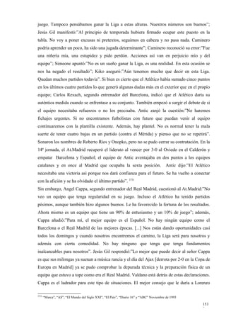 juego. Tampoco pensábamos ganar la Liga a estas alturas. Nuestros números son buenos”;
Jesús Gil manifestó:”Al principio de temporada hubiera firmado ocupar este puesto en la
tabla. No voy a poner excusas ni pretextos, seguimos en cabeza y no pasa nada. Caminero
podría aprender un poco, ha sido una jugada determinante”; Caminero reconoció su error:”Fue
una niñería mía, una estupidez y pido perdón. Acciones así van en perjuicio mío y del
equipo”; Simeone apuntó:”No es un sueño ganar la Liga, es una realidad. En esta ocasión se
nos ha negado el resultado”; Kiko aseguró:”Aún tenemos mucho que decir en esta Liga.
Quedan muchos partidos todavía”. Si bien es cierto que el Atlético había sumado cinco puntos
en los últimos cuatro partidos lo que generó algunas dudas más en el exterior que en el propio
equipo; Carlos Rexach, segundo entrenador del Barcelona, indicó que el Atlético daría su
auténtica medida cuando se enfrentase a su conjunto. También empezó a surgir el debate de si
el equipo necesitaba refuerzos o no los precisaba. Antic zanjó la cuestión:”No haremos
fichajes urgentes. Si no encontramos futbolistas con futuro que puedan venir al equipo
continuaremos con la plantilla existente. Además, hay plantel. No es normal tener la mala
suerte de tener cuatro bajas en un partido (contra el Mérida) y pienso que no se repetirá”.
Sonaron los nombres de Roberto Ríos y Onopko, pero no se pudo cerrar su contratación. En la
14ª jornada, el At.Madrid recuperó el liderato al vencer por 3-0 al Oviedo en el Calderón y
empatar Barcelona y Español; el equipo de Antic aventajaba en dos puntos a los equipos
catalanes y en once al Madrid que ocupaba la sexta posición.                             Antic dijo:”El Atlético
necesitaba una victoria así porque nos dará confianza para el futuro. Se ha vuelto a conectar
con la afición y se ha olvidado el último partido”. 3731
Sin embargo, Angel Cappa, segundo entrenador del Real Madrid, cuestionó al At.Madrid:”No
veo un equipo que tenga regularidad en su juego. Incluso el Atlético ha tenido partidos
pésimos, aunque también hizo algunos buenos. Le ha favorecido la fortuna de los resultados.
Ahora mismo es un equipo que tiene un 90% de entusiasmo y un 10% de juego”; además,
Cappa añadió:”Para mí, el mejor equipo es el Español. No hay ningún equipo como el
Barcelona o el Real Madrid de las mejores épocas. [...] Nos están dando oportunidades casi
todos los domingos y cuando nosotros encontremos el camino, la Liga será para nosotros y
además con cierta comodidad. No hay ninguno que tenga que tenga fundamentos
inalcanzables para nosotros”. Jesús Gil respondió:”Lo mejor que puedo decir al señor Cappa
es que sus milongas ya suenan a música rancia y el día del Ajax [derrota por 2-0 en la Copa de
Europa en Madrid] ya se pudo comprobar la depurada técnica y la preparación física de un
equipo que estuvo a tope como era el Real Madrid. Valdano está detrás de estas declaraciones.
Cappa es el ladrador para este tipo de situaciones. El mejor consejo que le daría a Lorenzo

3731
       “Marca”, “AS”, “El Mundo del Siglo XXI”, “El País”, “Diario 16” y “ABC” Noviembre de 1995

                                                                                                            153
                                                                                                            2
 