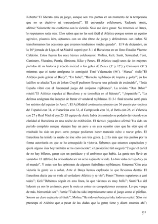 Roberto:”El liderato está en juego, aunque son tres puntos en un momento de la temporada
que no es decisivo ni trascendental”. El entrenador colchonero, Radomic Antic,
afirmó:”Solamente me conformo con la victoria. Sólo me sirve ganar. No tememos al Barça,
le respetamos nada más. Ellos saben que no les será fácil el Atlético porque somos un equipo
agresivo, pisamos área, actuamos con un alto ritmo de juego y defendemos con orden. Si
transformamos las ocasiones que creemos tendremos mucho ganado”. El 9 de diciembre, en
la 16ª jornada de Liga, el At.Madrid superó por 3-1 al Barcelona en un lleno Estadio Vicente
Calderón. Estos fueron los once héroes colchoneros: Molina, Geli, Santi, Solozábal, Toni,
Caminero, Vizcaíno, Pantic, Simeone, Kiko y Penev. El Atlético cuajó unos de los mejores
partidos de su historia y venció merced a los goles de Penev (3’ y 12’) y Caminero (81’)
mientras que el tanto azulgrana lo consiguió Toni Velamazán (86’). “Marca” tituló:”El
Atlético pudo golear al Barça”, “Un baño”, “Huracán rojiblanco de ímpetu y goles”; en los
ladillos se añadía:”Los de Johan Cruyff pudieron llevarse una goleada de escándalo”, “Toda
España vibró con el fenomenal juego del conjunto rojiblanco”. La revista “Don Balón”
rotuló:”El Atlético vapulea al Barcelona y se consolida en el liderato”, “¡Imparable!”, “La
defensa azulgrana fue incapaz de frenar el vendaval rojiblanco. El 3-1 final resultó cortó para
los méritos del equipo de Antic”. El At.Madrid continuaba primero con 36 puntos por encima
del Español con 34, el Barcelona con 32, el Compostela con 30, el Betis con 28, el Valencia
con 27 y Real Madrid con 25. El equipo de Antic había demostrado su poderío derrotando con
claridad al Barcelona en una noche de exhibición. El técnico yugoslavo afirmó:”Ha sido un
partido completo aunque siempre hay un pero y en esta ocasión creo que ha sido que el
resultado ha sido un poco corto porque podíamos haber marcado ocho o nueve goles. El
Barcelona ha tenido la suerte de irse sólo con tres goles. [...] Es más que tres puntos por la
forma autoritaria en que se ha conseguido la victoria. Sabemos que estamos capacitados y
quizá alguno más hoy también se ha convencido”; el presidente Gil aseguró:”Colgar el cartel
de no hay billetes, ganar con un partidazo y el ambiente que había. La gente nos llevó en
volandas. El Atlético ha demostrado ser un serio aspirante a todo. Lo han visto en España y en
el mundo”. Y estas son las opiniones de algunos futbolistas rojiblancos: Simeone:”Con esta
victoria la gente va a soñar. Ante el Barça hemos explotado lo que llevamos dentro. El
Barcelona decía que se vería al verdadero Atlético y se vio”; Penev:”Somos superiores a casi
todos”; Geli:”Debemos seguir en esta línea, lo que vivimos es muy bello”; Santi:”Lo del
liderato ya nos lo creíamos, pero la meta es entrar en competiciones europeas. Lo que venga
de más, bienvenido sea”; Pantic:”Todo ha sido impresionante tanto el juego como el público.
Somos un claro aspirante al título”; Molina:”Ha sido un buen partido, todo un recital. Sólo me
preocupa el Atlético que a pesar de las dudas que la gente tiene y dicen estamos ahí”;

                                                                                           153
                                                                                           5
 