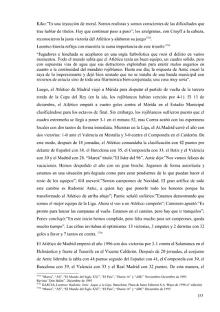 Kiko:”Es una inyección de moral. Somos realistas y somos conscientes de las dificultades que
trae hablar de títulos. Hay que continuar paso a paso”; los azulgranas, con Cruyff a la cabeza,
reconocieron la justa victoria del Atlético y alabaron su juego3734.
Leontxo García refleja con maestría la suma importancia de este triunfo:3735
“Jugadores e hinchada se acoplaron en una orgía futbolística que rozó el delirio en varios
momentos. Todo el mundo sabía que el Atlético tenía un buen equipo, un cuadro sólido, pero
con supuestas vías de agua que sus detractores explotaban para emitir malos augurios en
cuanto a la continuidad del mandato rojiblanco. Hasta ese día; la orquesta de Antic cruzó la
raya de lo impresionante y dejó bien sentado que no se trataba de una banda municipal con
recursos de astucia sino de toda una filarmónica bien conjuntada; una cosa muy seria”.

Luego, el Atlético de Madrid viajó a Mérida para disputar el partido de vuelta de la tercera
ronda de la Copa del Rey (en la ida, los rojiblancos habían vencido por 4-1). El 13 de
diciembre, el Atlético empató a cuatro goles contra el Mérida en el Estadio Municipal
clasificándose para los octavos de final. Sin embargo, los rojiblancos sufrieron puesto que el
cuadro extremeño se llegó a poner 3-1 en el minuto 52, mas Correa acabó con las esperanzas
locales con dos tantos de forma inmediata. Mientras en la Liga, el At.Madrid cerró el año con
dos victorias: 1-0 ante el Valencia en Mestalla y 3-0 contra el Compostela en el Calderón. De
este modo, después de 18 jornadas, el Atlético comandaba la clasificación con 42 puntos por
delante de Español con 38, el Barcelona con 35, el Compostela con 33, el Betis y el Valencia
con 30 y el Madrid con 28. “Marca” tituló:”El líder del 96”. Antic dijo:”Nos vamos felices de
vacaciones. Hemos despedido el año con un gran broche. Jugamos de forma autoritaria y
estamos en una situación privilegiada como para estar pendientes de lo que puedan hacer el
resto de los equipos”; Gil aseveró:”Somos campeones de Navidad. El gran artífice de todo
este cambio es Radomic Antic, a quien hay que ponerle todo los honores porque ha
transformado al Atlético de arriba abajo”; Pantic señaló eufórico:”Estamos demostrando que
somos el mejor equipo de la Liga. Ahora sí veo a un Atlético campeón”; Caminero apuntó:”Es
pronto para lanzar las campanas al vuelo. Estamos en el camino, pero hay que ir tranquilos”;
Penev concluyó:”En este inicio hemos cumplido, pero falta mucho para ser campeones, queda
mucho tiempo”. Las cifras invitaban al optimismo: 13 victorias, 3 empates y 2 derrotas con 32
goles a favor y 7 tantos en contra. 3736

El Atlético de Madrid empezó el año 1996 con dos victorias por 3-1 contra el Salamanca en el
Helmántico y frente al Tenerife en el Vicente Calderón. Después de 20 jornadas, el conjunto
de Antic lideraba la tabla con 48 puntos seguido del Español con 41, el Compostela con 39, el
Barcelona con 39, el Valencia con 33 y el Real Madrid con 32 puntos. De esta manera, el
3734
     “Marca”, “AS”, “El Mundo del Siglo XXI”, “El País”, “Diario 16” y “ABC” Noviembre-Diciembre de 1995
Revista “Don Balón”. Diciembre de 1995
3735
     GARCIA, Leontxo: Radomic Antic. Jaque a la Liga. Barcelona. Plaza & Janes Editores S.A. Mayo de 1996 (1ª edición)
3736
     “Marca”, “AS”, “El Mundo del Siglo XXI”, “El País”, “Diario 16” y “ABC” Diciembre de 1995

                                                                                                                  153
                                                                                                                  6
 