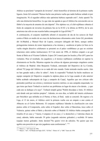 Atlético se proclamó “campeón de invierno”, título honorífico al término de la primera vuelta
liguera. Jesús Gil comentó:”Hemos hecho una primera vuelta que nadie hubiese soñado ni por
imaginación. Ni el seguidor atlético más optimista hubiese esperado esto”; Antic apuntó:”Es
sólo una distinción honorífica. Lo que más me agrada es que el Atlético ha convencido con su
fútbol a la mayoría de amantes de este deporte”. Por séptima vez, el club rojiblanco obtenía el
título de campeón de invierno (la primera fue en la 41/42 y la última en 80/81); de la seis
anteriores tan sólo en una ocasión había conseguido la Liga (65/66).3737
A continuación, el conjunto madrileño afrontó el encuentro de ida de los octavos de final
contra el Betis en medio de un cruce de declaraciones altisonantes entre Jesús Gil, presidente
del At.Madrid, y Manuel Ruiz de Lopera, consejero delegado del Betis, aunque ambos
protagonistas trataron de restar importancia a las mismas y acudieron al palco (si bien en la
vuelta ningún directivo colchonero se presentó en el palco verdiblanco ya que no existían
relaciones entre ambas instituciones). El 9 de enero de 1996, el Atlético empató a un gol
frente al Betis en el Vicente Calderón. López (36’) marcó para los locales y Pier (69’) para los
visitantes. Pese al resultado, los jugadores y el técnico rojiblancos confiaban en superar la
eliminatoria en Sevilla. Mientras seguían las críticas de algunos personajes singulares contra
el Atlético de Madrid. John Benjamin Toshack, entrenador del Deportivo de La Coruña,
afirmó:”El juego del Atlético no es nada del otro mundo. Están teniendo mucha suerte. Aún
no han ganado nada y ellos lo saben”; Antic le respondió:”Toshack ha hecho mediocre un
equipo campeón [el Deportivo ocupaba la séptima plaza en la Liga cuando el año anterior
había acabado subcampeón de Liga y campeón de Copa]. Aquellos que nos critican sólo
pretenden justificar sus errores y minimizar nuestros méritos; es una campaña orquestada. Lo
que tiene que hacer Toshack es resolver sus problemas en lugar de atacar a los demás... y que
cada uno se dedique a lo suyo”. Toshack templó gaitas:”Pediré disculpas a Antic. El Atlético
está donde está por méritos propios”. Además, en esos días, se habló del interés colchonero
por Stoichkov que militaba en el Parma; si bien, al final, nada se concretó. De regreso a la
Liga, el 13 de enero, el Atlético cerró la primera vuelta con un empate a uno contra el
Albacete en el Carlos Belmonte. El conjunto rojiblanco lideraba la clasificación con siete
puntos sobre el Compostela, ocho sobre el Español, diez sobre el Barcelona, trece sobre el
Valencia, quince sobre el Betis y dieciséis sobre el Madrid. El Atlético había conseguido 15
triunfos (8 en casa y 7 fuera), 4 empates (2 en casa y 2 a domicilio) y 2 derrotas (fuera de
casa); además, había marcado 39 goles (segundo máximo goleador) y recibido 10 tantos
(equipo menos goleado). Antic declaró:”No quiero vivir de cálculos. No quiero que nos
agobie esta posición ni que mis jugadores sean conformistas”. 3738
3737
       “Marca” y “AS” Enero de 1996
3738
       “Marca”, “AS”, “El Mundo del Siglo XXI”, “El País”, “Diario 16” y “ABC” Enero de 1996

                                                                                               153
                                                                                               7
 