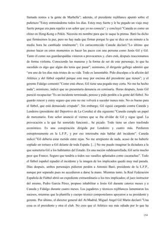 llamado tontos a la gente de Marbella”; además, el presidente rojiblanco apuntó sobre el
puñetazo:”Estoy entrenándome todos los días. Estoy muy fuerte y le he pegado un viaje muy
fuerte porque era para repeler a un señor que yo no conocía”; y concluyó:”Caneda es como un
chino en Hong-Kong o Pekín. Necesita mi nombre para que le saque la prensa. Baró ha dicho
que firmásemos la paz, pero no hay nada que firmar porque lo que se dice en un minuto a la
media hora ha cambiado totalmente”; Un cariacontecido Caneda declaró:”Lo último que
pienso hacer en estos momentos es hacer las paces con una persona como Jesús Gil y Gil.
Tanto él como sus guardaespaldas vinieron a provocarnos y, claro está, después reaccionamos
de forma violenta. Conociendo las maneras y la forma de ser de este personaje, lo que ha
sucedido es algo que algún día tenía que pasar”; asimismo, el dirigente gallego admitió que
“era uno de los días más tristes de su vida. Todo es lamentable. Pido disculpas a la afición del
Atlético y del fútbol español porque está muy por encima del presidente que tienen”; y el
gerente Fidalgo comentó:”Como está obeso, Gil tiene una pegada muy corta. No me ha hecho
nada”; asimismo, indicó que no presentaría denuncia en comisaría. Horas después, Jesús Gil
pareció recapacitar:”Es un incidente terminado, penoso y pido perdón a la gente del fútbol. No
guardo rencor y estoy seguro que esto no me volverá a suceder nunca más. No es bueno para
el fútbol, que está demasiado crispado”. Sin embargo, Gil siguió cargando contra Caneda y
Lendoiro (presidente del Deportivo de La Coruña) al día siguiente:”Caneda cumple un papel
de mercenario. Este señor anunció el viernes que se iba olvidar de Gil y sigue igual. La
provocación a la que fui sometido funcionó... he picado. Todo tiene un claro trasfondo
económico. Es una conspiración dirigida por Lendoiro y cuatro más. Perdieron
estrepitosamente en la L.F.P., y por eso interesaba más hablar del incidente”. Caneda
indicó:”Gil debería estar metido entre rejas. No me arrepiento de nada, acaso de no haberle
soplado un tortazo a Gil delante de toda España. [...] No me puedo imaginar la dictadura a la
que sometería Gil a los habitantes del Estado. En una nación subdesarrollada, Gil sería mucho
peor que Franco. Seguro que tendría a todos sus vasallos aplastados como cucarachas”. Todo
el fútbol español repudió el incidente y la imagen de los implicados quedó muy mal parada.
Días después, ambos personajes pidieron perdón a Antonio Baró, presidente de la L.F.P.,
aunque por separado pues no accedieron a darse la mano. Mientras tanto, la Real Federación
Española de Fútbol abrió un expediente extraordinario a los tres implicados; el juez instructor
del mismo, Pedro García Pérez, propuso inhabilitar a Jesús Gil durante catorce meses y a
Caneda y Fidalgo durante cuatro meses. Los jugadores y técnicos rojiblancos lamentaron los
sucesos, mientras que la plantilla y cuerpo técnico compostelanos apoyaron a su presidente y
gerente. Por último, el director general del At.Madrid, Miguel Angel Gil Marín declaró:”Una
cosa es el presidente y otra el club. No creo que el Atlético sea más odiado por lo que ha

                                                                                            154
                                                                                            4
 