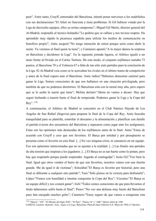 peor”. Entre tanto, Cruyff, entrenador del Barcelona, intentó poner nerviosos a los madrileños
con sus declaraciones:”El Atleti no funciona y tiene problemas. Si Gil hubiese votado por la
Liga de dieciocho equipos, ellos ya serían campeones”; Miguel Gil Marín, director general del
At.Madrid, respondió al técnico holandés:”Le pediría que se callase y nos tuviese respeto. Ha
aprendido muy rápido la picaresca española para utilizar los medios de comunicación en
beneficio propio”; Antic aseguró:”No tengo intención de entrar porque sería como darle la
razón. Ya veremos al final quien la tiene”; y Caminero apuntó:”A lo mejor damos la sorpresa
en Barcelona y decidimos la Liga”. En la siguiente jornada liguera, el Atlético igualó a un
tanto frente al Oviedo en el Carlos Tartiere. De este modo, el conjunto rojiblanco sumaba 73
puntos, el Barcelona 70 y el Valencia 67 a falta de tan sólo siete partidos para la conclusión de
la Liga. El At.Madrid veía como se le acercaban los rivales en el último tramo de competición
y antes de la final copera ante el Barcelona. Antic indicó:”Debemos demostrar carácter para
ganar la Liga. Somos conscientes de que nos hallamos en una situación privilegiada, pero
también de que no podemos dormirnos. El Barcelona está con la moral muy alta, pero espero
que se le acabe la suerte que tiene”; Molina declaró:”Ahora no vamos a decaer. Hay que
seguir luchando a muerte hasta el final de temporada. Podemos ganar la Liga y la Copa del
Rey”. 3746
A continuación, el Atlético de Madrid se concentró en el Club Náutico Náyade de Los
Angeles de San Rafael (Segovia) para preparar la final de la Copa del Rey. Antic buscaba
tranquilidad para su plantilla, controlar el descanso y la alimentación y planificar con detalle
el partido (vieron dos encuentros del Barcelona y repasaron como jugar ante los azulgranas).
Estas son las opiniones más destacadas de los rojiblancos antes de la final: Antic:”Estoy de
acuerdo con Cruyff y creo que son favoritos. El Barça por entidad y por presupuesto se
presenta como el favorito en esta final. [...] No veo ninguna crisis, ni cansancio en mi equipo.
Eso son opiniones intencionadas que no se ajustan a la realidad. [...] Las finales son partidos
de alta tensión que inspiran a los jugadores. [...] El Barça no es tan fuerte como lo pintan, pero
hay que respetarlo porque puede sorprender. Jugarán al contragolpe”; Jesús Gil:”Veo bien la
final. Igual que otros venden el burro de que son favoritos, nosotros vamos con una ilusión
grande. Me da igual ir de víctimas”; Solozábal:”El Barça es favorito por historial, pero una
final es diferente a cualquier otro partido”; Toni:”Sólo pienso en la victoria para disfrutarla”;
López:”Vamos con humildad a intentar conquistar la Copa del Rey”; Vizcaíno:”El Barça es
un equipo difícil y nos costará ganar”; Geli:”Todos somos conscientes de que para llevarnos el
título deberemos sufrir hasta el final”; Penev:”No veo una defensa muy fuerte del Barcelona
pues han encajado muchos goles”; Caminero:”Estoy seguro de que vamos a conquistar esta
3746
  “Marca”, “AS”, “El Mundo del Siglo XXI”, “El País”, “Diario 16” y “ABC” Marzo-Abril de 1996
GARCIA, Leontxo: Radomic Antic. Jaque a la Liga. Barcelona. Plaza & Janes Editores S.A. Mayo de 1996 (1ª edición)

                                                                                                                    154
                                                                                                                    6
 