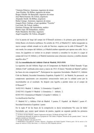 “Antonio Palacios: Asturiano, ingeniero de minas
 Juan Elorduy: De Bilbao, ingeniero de minas
Roque Allende: De Baracaldo, ingeniero de minas
José María Irazusta: De Tolosa, arquitecto
Alejandro Smith: De Bilbao, arquitecto
Rafael Arango: Asturiano, ingeniero de minas
Joaquín Pérez: Gallego, al que apodaban “Torerito”
Luis Goñi: De Tolosa, médico
Emiliano Zuloaga: De Amorebieta, médico
Martín Aspe: De Ochandiano, médico
Pedro Mandiola: De Eibar, ingeniero
Angel Lasquíbar: De Tolosa, abogado”.


Con la puesta de largo del campo de O´Donnell asistimos a la primera gran aportación de
Julián Ruete a la historia rojiblanca. En octubre de 1912, el Madrid F.C. había inaugurado su
nuevo campo vallado situado en la calle de Narváez, esquina con la calle O´Donnell286. De
este modo, los campos del Athletic y el Madrid estaban separados por apenas una calle. Así, a
veces, los jugadores se vestían en su propio vestuario y cruzaban la vía para ir a jugar al
campo del rival. El Athletic y el Madrid mantenían unas relaciones sinceras y estables durante
aquellos años.287
2.2. La consolidación del Athletic Club de Madrid, 1913-1919:
La siguiente cita del Athletic llegó con el Campeonato de Madrid de Fútbol llamado “Copa
Athletic Club” celebrada entre enero y marzo de 1913. El diario “Heraldo de Madrid” publicó
las bases de esta competición288. Participaron las siguientes Sociedades: Madrid F.C; Athletic
Club de Madrid, Sociedad Gimnástica Española; Español F.C. de Madrid. Se presenció un
campeonato apasionante con encuentros sensacionales tanto por la calidad como por la
incertidumbre en el resultado. Se disputó esta liguilla a partido único en el campo de
O’Donnell:289
16/02/1913: Madrid 3 Athletic 3; Gimnástica 1 Español 1.
23/02/1913: Español 0 Madrid 1; Gimnástica 1 Athletic 2.
02/03/1913: Gimnástica 0 Madrid 5; Español 1 Athletic 2.
La clasificación final fue:
1º. Madrid F.C y Athletic Club de Madrid 5 puntos 3º. Español de Madrid 1 punto 4º.
Sociedad Gimnástica Española 1 punto
En la regla 4ª de las bases de la competición se decía textualmente:“En caso de haber
Sociedades que sumen igual número de puntos, jugarán un segundo partido los primeros
286
    “El Diario del Real Madrid”. Madrid. Suplemento del diario “El Mundo del Siglo XXI”. 2002
287
    Declaraciones Bernardo de Salazar en el programa de “De Cibeles a Neptuno. Historia de dos grandes clubes”. Serie de
capítulos emitidos por Telemadrid
288
    “Heraldo de Madrid” 6 de enero de 1913
289
    MARTINEZ CALATRAVA, Vicente: Historia y Estadística del Fútbol Español. Primera parte. De los inicios a los
Juegos de Amberes (1920). Barcelona. s. n. Febrero de 2003 (Segunda edición)

                                                                                                                   154
 