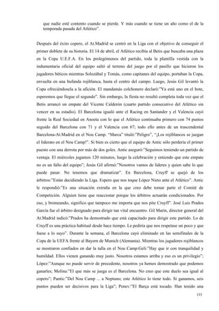que nadie esté contento cuando se pierde. Y más cuando se tiene un año como el de la
   temporada pasada del Atlético”.


Después del éxito copero, el At.Madrid se centró en la Liga con el objetivo de conseguir el
primer doblete de su historia. El 14 de abril, el Atlético recibía al Betis que buscaba una plaza
en la Copa U.E.F.A. En los prolegómenos del partido, toda la plantilla vestida con la
indumentaria oficial del equipo saltó al terreno del juego por el pasillo que hicieron los
jugadores béticos mientras Solozábal y Tomás, como capitanes del equipo, portaban la Copa,
envuelta en una bufanda rojiblanca, hasta el centro del campo. Luego, Jesús Gil levantó la
Copa ofreciéndosela a la afición. El mandamás colchonero declaró:”Ya está uno en el bote,
esperemos que llegue el segundo”. Sin embargo, la fiesta no resultó completa toda vez que el
Betis arrancó un empate del Vicente Calderón (cuarto partido consecutivo del Atlético sin
vencer en su estadio). El Barcelona igualó ante el Racing en Santander y el Valencia cayó
frente la Real Sociedad en Anoeta con lo que el Atlético continuaba primero con 74 puntos
seguido del Barcelona con 71 y el Valencia con 67; todo ello antes de un trascendental
Barcelona-At.Madrid en el Nou Camp. “Marca” tituló:”Peligro”, “¡Los rojiblancos se juegan
el liderato en el Nou Camp!”. Si bien es cierto que el equipo de Antic sólo perdería el primer
puesto con una derrota por más de dos goles. Antic aseguró:”Seguimos teniendo un partido de
ventaja. El miércoles jugamos 120 minutos, luego la celebración y entiendo que este empate
no es un fallo del equipo”; Jesús Gil afirmó:”Nosotros vamos de líderes y quien sabe lo que
puede pasar. No tenemos que dramatizar”. En Barcelona, Cruyff se quejó de los
árbitros:”Están decidiendo la Liga. Espero que nos toque López Nieto ante el Atlético”. Antic
le respondió:”Es una situación extraña en la que creo debe tomar parte el Comité de
Competición. Alguien tiene que reaccionar porque los árbitros actuarán condicionados. Por
eso, y bromeando, significo que tampoco me importa que nos pite Cruyff”. José Luis Prados
García fue el árbitro designado para dirigir tan vital encuentro. Gil Marín, director general del
At.Madrid indicó:”Prados ha demostrado que está capacitado para dirigir este partido. Lo de
Cruyff es una práctica habitual desde hace tiempo. Le pediría que nos respetase un poco y que
fuese a lo suyo”. Durante la semana, el Barcelona cayó eliminado en las semifinales de la
Copa de la UEFA frente al Bayern de Munich (Alemania). Mientras los jugadores rojiblancos
se mostraron confiados en dar la talla en el Nou Camp:Geli:”Hay que ir con tranquilidad y
humildad. Ellos vienen ganando muy justo. Nosotros estamos arriba y eso es un privilegio”;
López:”Aunque no puede servir de precedente, nosotros ya hemos demostrado que podemos
ganarles; Molina:”El que más se juega es el Barcelona. No creo que este duelo sea igual al
copero”; Pantic:”Del Nou Camp ... a Neptuno; este Atlético lo tiene todo. Si ganamos, seis
puntos pueden ser decisivos para la Liga”; Penev:”El Barça está tocado. Han tenido una
                                                                                             155
                                                                                             1
 