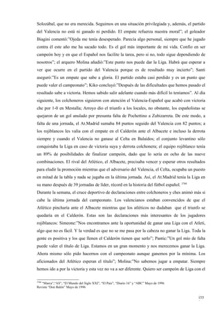 Solozábal, que no era merecida. Seguimos en una situación privilegiada y, además, el partido
del Valencia no está ni ganado ni perdido. El empate refuerza nuestra moral”; el goleador
Biagini comentó:”Ojeda me tenía desesperado. Parecía algo personal, siempre que he jugado
contra él este año me ha sacado todo. Es el gol más importante de mi vida. Confío en ser
campeón hoy y en que el Español nos facilite la tarea, pero si no, todo sigue dependiendo de
nosotros”; el arquero Molina añadió:”Este punto nos puede dar la Liga. Habrá que esperar a
ver que ocurre en el partido del Valencia porque es de resultado muy incierto”; Santi
aseguró:”Es un empate que sabe a gloria. El partido estaba casi perdido y es un punto que
puede valer el campeonato”; Kiko concluyó:”Después de las dificultades que hemos pasado el
resultado sabe a victoria. Hemos sabido salir adelante cuando más difícil lo teníamos”. Al día
siguiente, los colchoneros siguieron con atención el Valencia-Español que acabó con victoria
che por 1-0 en Mestalla; Arroyo dio el triunfo a los locales, no obstante, los españolistas se
quejaron de un gol anulado por presunta falta de Pochettino a Zubizarreta. De este modo, a
falta de una jornada, el At.Madrid sumaba 84 puntos seguido del Valencia con 82 puntos; a
los rojiblancos les valía con el empate en el Calderón ante el Albacete e incluso la derrota
siempre y cuando el Valencia no ganase al Celta en Balaídos; el conjunto levantino sólo
conquistaba la Liga en caso de victoria suya y derrota colchonera; el equipo rojiblanco tenía
un 89% de posibilidades de finalizar campeón, dado que lo sería en ocho de las nueve
combinaciones. El rival del Atlético, el Albacete, precisaba vencer y esperar otros resultados
para eludir la promoción mientras que el adversario del Valencia, el Celta, ocupaba un puesto
en mitad de la tabla y nada se jugaba en la última jornada. Así, el At.Madrid tenía la Liga en
su mano después de 39 jornadas de líder, récord en la historia del fútbol español. 3760
Durante la semana, el cruce deportivo de declaraciones entre colchoneros y ches animó más si
cabe la última jornada del campeonato. Los valencianos estaban convencidos de que el
Atlético pincharía ante el Albacete mientras que los atléticos no dudaban que el triunfo se
quedaría en el Calderón. Estas son las declaraciones más interesantes de los jugadores
rojiblancos: Simeone:”Nos encontramos ante la oportunidad de ganar una Liga con el Atleti,
algo que no es fácil. Y la verdad es que no se me pasa por la cabeza no ganar la Liga. Toda la
gente es positiva y los que llenen el Calderón tienen que serlo”; Pantic:”Un gol mío de falta
puede valer el título de Liga. Estamos en un gran momento y nos merecemos ganar la Liga.
Ahora mismo sólo pido hacernos con el campeonato aunque ganemos por la mínima. Los
aficionados del Atlético esperan el título”; Molina:”No sabemos jugar a empatar. Siempre
hemos ido a por la victoria y esta vez no va a ser diferente. Quiero ser campeón de Liga con el

3760
   “Marca”,“AS”, “El Mundo del Siglo XXI”, “El País”, “Diario 16” y “ABC” Mayo de 1996
Revista “Don Balón” Mayo de 1996


                                                                                           155
                                                                                           9
 