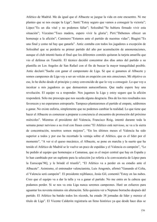 Atlético de Madrid. Me da igual que el Albacete se juegue la vida en este encuentro. Ni me
planteo que se nos escape la Liga”; Santi:”Estoy seguro que vamos a conseguir la victoria”;
López:”Es un día vital y no podemos fallar”; Solozábal:”Se hubiera firmado vivir esta
situación”; Vizcaíno:”Toco madera, espero vivir la gloria”; Pirri:”Debemos ofrecer un
homenaje a la afición”; Caminero:”Estamos ante el partido de nuestras vidas”; Biagini:”Es
una final y como tal hay que ganarla”. Antic contaba con todos los jugadores a excepción de
Solozábal que se perdería su primer partido del año por acumulación de amonestaciones,
aunque el club intentó hasta el final que los diferentes comités quitaran la tarjeta amarilla que
vio el defensa en Tenerife. El técnico decidió concentrar dos días antes del partido a su
plantilla en Los Angeles de San Rafael con el fin de buscar la mayor tranquilidad posible.
Antic declaró:”Sueño con ganar el campeonato de Liga. Sé que si ganamos al Albacete y
somos campeones de Liga voy a ser un volcán en erupción con mis emociones. Mi objetivo es
ese, lo he dicho desde el principio y estoy convencido de que lo voy a conseguir. Lo que voy a
inculcar a mis jugadores es que demuestren autoconfianza. Que nadie espere hoy una
revolución. El equipo va a responder. Nos jugamos la Liga y estoy seguro que la afición
responderá. Sólo me preocupa que nos suceda alguna desgracia. Dos de los tres resultados nos
favorecen y no esperamos estropearlo. Tampoco plantearemos el partido al empate, saldremos
a ganar. No existe euforia, simplemente que no podemos cambiar la realidad. Lo que tiene que
hacer el Albacete es comenzar a preparar a conciencia el encuentro de promoción del próximo
miércoles”. Mientras el presidente del Valencia, Francisco Roig, intentó durante toda la
semana poner nervioso a su rival con frases como:”El Atlético está nervioso, se va a la sierra
de concentración, nosotros somos mejores”, “En los últimos meses el Valencia ha sido
superior a todos y por eso ha recortado la ventaja sobre el Atlético, que es el líder por el
momento”, “A ver si el queso mecánico, el Albacete, se pone en marcha y la suerte que ha
tenido el Atlético de Madrid se le vuelve un poco de espaldas y el Valencia es campeón”, “Le
he pedido al equipo que homenajee a Camarasa, que es el mejor central que hay en España y
lo han cambiado por un suplente para la selección [se refería a la convocatoria de López para
la Eurocopa’96], y le brindé el triunfo”, “El Atlético va a perder en su estadio ante el
Albacete”. Asimismo, el entrenador valencianista, Luis Aragonés, afirmó:”Ganando al Celta,
el Valencia será campeón”. El presidente rojiblanco, Jesús Gil, comentó:”Estoy en las nubes.
Creo que el equipo va a dar la talla y va a ganar el partido. No me entra en la cabeza que
podamos perder. Si se nos va esta Liga nunca seremos campeones. Haré un esfuerzo para
aguantar los noventa minutos sin alteración. Sólo quisiera ver a Neptuno borracho después del
partido. El Atlético ha batido todos los récords, ha estado 38 jornadas de líder y merece el
título de Liga”. El Vicente Calderón registraría un lleno histórico ya que desde hace días se

                                                                                            156
                                                                                            0
 