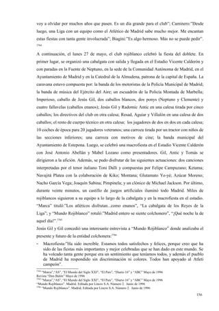 voy a olvidar por muchos años que pasen. Es un día grande para el club”; Caminero:”Desde
luego, una Liga con un equipo como el Atlético de Madrid sabe mucho mejor. Me encantan
estas fiestas con tanta gente involucrada”; Biagini:”Es algo hermoso. Más no se puede pedir”.
3764


A continuación, el lunes 27 de mayo, el club rojiblanco celebró la fiesta del doblete. En
primer lugar, se organizó una cabalgata con salida y llegada en el Estadio Vicente Calderón y
con paradas en la Fuente de Neptuno, en la sede de la Comunidad Autónoma de Madrid, en el
Ayuntamiento de Madrid y en la Catedral de la Almudena, patrona de la capital de España. La
caravana estuvo compuesta por: la banda de los motoristas de la Policía Municipal de Madrid;
la banda de música del Ejército del Aire; un escuadrón de la Policía Montada de Marbella;
Imperioso, caballo de Jesús Gil, dos caballos blancos, dos ponys (Neptuno y Clemente) y
cuatro fallavelas (caballos enanos); Jesús Gil y Radomic Antic en una calesa tirada por cinco
caballos; los directivos del club en otra calesa; Resad, Aguiar y Villalón en una calesa de dos
caballos; el resto de cuerpo técnico en otra calesa; los jugadores de dos en dos en cada calesa;
10 coches de época para 20 jugadores veteranos; una carroza tirada por un tractor con niños de
las secciones inferiores; una carroza con motivos de cine; la banda municipal del
Ayuntamiento de Estepona. Luego, se celebró una macrofiesta en el Estadio Vicente Calderón
con José Antonio Abellán y Mabel Lozano como presentadores. Gil, Antic y Tomás se
dirigieron a la afición. Además, se pudo disfrutar de las siguientes actuaciones: dos canciones
interpretadas por el tenor italiano Toni Dalli y compuestas por Felipe Campuzano; Ketama;
Navajitá Platea con la colaboración de Kiko; Montana; Glutamato Ye-yé; Azúcar Moreno;
Nacho García Vega; Joaquín Sabina; Pimpinela; y un clónico de Michael Jackson. Por último,
durante veinte minutos, un castillo de juegos artificiales iluminó todo Madrid. Miles de
rojiblancos siguieron a su equipo a lo largo de la cabalgata y en la macrofiesta en el estadio.
“Marca” tituló:”Los atléticos disfrutan...como enanos”, “La cabalgata de los Reyes de la
Liga”; y “Mundo Rojiblanco” rotuló:”Madrid entero se siente colchonero”, “¡Qué noche la de
aquel día!”.3765
Jesús Gil y Gil concedió una interesante entrevista a “Mundo Rojiblanco” donde analizaba el
presente y futuro de la entidad colchonera:3766
-      Macrofiesta:”Ha sido increíble. Estamos todos satisfechos y felices, porque creo que ha
       sido de las fiestas más importantes y mejor celebradas que se han dado en este mundo. Se
       ha volcado tanta gente porque era un sentimiento que teníamos todos, y además el pueblo
       de Madrid ha respondido sin discriminación ni colores. Todos han apoyado al Atleti
       campeón”.
3764
     “Marca”,“AS”, “El Mundo del Siglo XXI”, “El País”, “Diario 16” y “ABC” Mayo de 1996
Revista “Don Balón” Mayo de 1996
3765
     “Marca”,“AS”, “El Mundo del Siglo XXI”, “El País”, “Diario 16” y “ABC” Mayo de 1996
“Mundo Rojiblanco”. Madrid. Editada por Lincro S.A. Número 2. Junio de 1996
3766
     “Mundo Rojiblanco”. Madrid. Editada por Lincro S.A. Número 2. Junio de 1996

                                                                                            156
                                                                                            4
 
