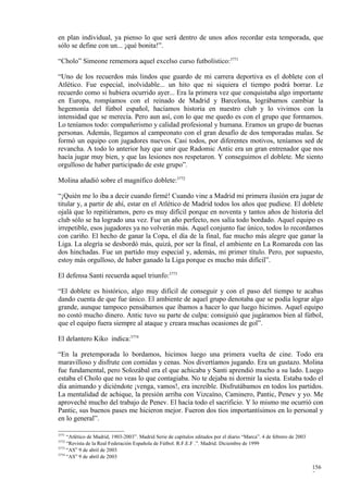 en plan individual, ya pienso lo que será dentro de unos años recordar esta temporada, que
sólo se define con un... ¡qué bonita!”.

“Cholo” Simeone rememora aquel excelso curso futbolístico:3771

“Uno de los recuerdos más lindos que guardo de mi carrera deportiva es el doblete con el
Atlético. Fue especial, inolvidable... un hito que ni siquiera el tiempo podrá borrar. Le
recuerdo como si hubiera ocurrido ayer... Era la primera vez que conquistaba algo importante
en Europa, rompíamos con el reinado de Madrid y Barcelona, lográbamos cambiar la
hegemonía del fútbol español, hacíamos historia en nuestro club y lo vivimos con la
intensidad que se merecía. Pero aun así, con lo que me quedo es con el grupo que formamos.
Lo teníamos todo: compañerismo y calidad profesional y humana. Eramos un grupo de buenas
personas. Además, llegamos al campeonato con el gran desafío de dos temporadas malas. Se
formó un equipo con jugadores nuevos. Casi todos, por diferentes motivos, teníamos sed de
revancha. A todo lo anterior hay que unir que Radomic Antic era un gran entrenador que nos
hacía jugar muy bien, y que las lesiones nos respetaron. Y conseguimos el doblete. Me siento
orgulloso de haber participado de este grupo”.

Molina añadió sobre el magnífico doblete:3772

“¡Quién me lo iba a decir cuando firmé! Cuando vine a Madrid mi primera ilusión era jugar de
titular y, a partir de ahí, estar en el Atlético de Madrid todos los años que pudiese. El doblete
ojalá que lo repitiéramos, pero es muy difícil porque en noventa y tantos años de historia del
club sólo se ha logrado una vez. Fue un año perfecto, nos salía todo bordado. Aquel equipo es
irrepetible, esos jugadores ya no volverán más. Aquel conjunto fue único, todos lo recordamos
con cariño. El hecho de ganar la Copa, el día de la final, fue mucho más alegre que ganar la
Liga. La alegría se desbordó más, quizá, por ser la final, el ambiente en La Romareda con las
dos hinchadas. Fue un partido muy especial y, además, mi primer título. Pero, por supuesto,
estoy más orgulloso, de haber ganado la Liga porque es mucho más difícil”.

El defensa Santi recuerda aquel triunfo:3773

“El doblete es histórico, algo muy difícil de conseguir y con el paso del tiempo te acabas
dando cuenta de que fue único. El ambiente de aquel grupo denotaba que se podía lograr algo
grande, aunque tampoco pensábamos que íbamos a hacer lo que luego hicimos. Aquel equipo
no costó mucho dinero. Antic tuvo su parte de culpa: consiguió que jugáramos bien al fútbol,
que el equipo fuera siempre al ataque y creara muchas ocasiones de gol”.

El delantero Kiko indica:3774

“En la pretemporada lo bordamos, hicimos luego una primera vuelta de cine. Todo era
maravilloso y disfrute con comidas y cenas. Nos divertíamos jugando. Era un gustazo. Molina
fue fundamental, pero Solozábal era el que achicaba y Santi aprendió mucho a su lado. Luego
estaba el Cholo que no veas lo que contagiaba. No te dejaba ni dormir la siesta. Estaba todo el
día animando y diciéndote ¡venga, vamos!, era increíble. Disfrutábamos en todos los partidos.
La mentalidad de achique, la presión arriba con Vizcaíno, Caminero, Pantic, Penev y yo. Me
aproveché mucho del trabajo de Penev. El hacía todo el sacrificio. Y lo mismo me ocurrió con
Pantic, sus buenos pases me hicieron mejor. Fueron dos tíos importantísimos en lo personal y
en lo general”.

3771
     “Atlético de Madrid, 1903-2003”. Madrid Serie de capítulos editados por el diario “Marca”. 4 de febrero de 2003
3772
     “Revista de la Real Federación Española de Fútbol. R.F.E.F .”. Madrid. Diciembre de 1999
3773
     “AS” 9 de abril de 2003
3774
     “AS” 9 de abril de 2003

                                                                                                                       156
                                                                                                                       7
 
