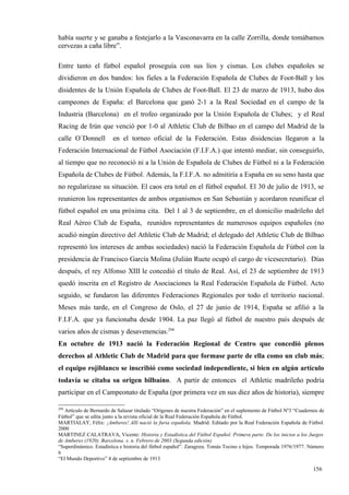 había suerte y se ganaba a festejarlo a la Vasconavarra en la calle Zorrilla, donde tomábamos
cervezas a caña libre”.

Entre tanto el fútbol español proseguía con sus líos y cismas. Los clubes españoles se
dividieron en dos bandos: los fieles a la Federación Española de Clubes de Foot-Ball y los
disidentes de la Unión Española de Clubes de Foot-Ball. El 23 de marzo de 1913, hubo dos
campeones de España: el Barcelona que ganó 2-1 a la Real Sociedad en el campo de la
Industria (Barcelona) en el trofeo organizado por la Unión Española de Clubes; y el Real
Racing de Irún que venció por 1-0 al Athletic Club de Bilbao en el campo del Madrid de la
calle O´Donnell         en el torneo oficial de la Federación. Estas disidencias llegaron a la
Federación Internacional de Fútbol Asociación (F.I.F.A.) que intentó mediar, sin conseguirlo,
al tiempo que no reconoció ni a la Unión de Española de Clubes de Fútbol ni a la Federación
Española de Clubes de Fútbol. Además, la F.I.F.A. no admitiría a España en su seno hasta que
no regularizase su situación. El caos era total en el fútbol español. El 30 de julio de 1913, se
reunieron los representantes de ambos organismos en San Sebastián y acordaron reunificar el
fútbol español en una próxima cita. Del 1 al 3 de septiembre, en el domicilio madrileño del
Real Aéreo Club de España, reunidos representantes de numerosos equipos españoles (no
acudió ningún directivo del Athletic Club de Madrid; el delegado del Athletic Club de Bilbao
representó los intereses de ambas sociedades) nació la Federación Española de Fútbol con la
presidencia de Francisco García Molina (Julián Ruete ocupó el cargo de vicesecretario). Días
después, el rey Alfonso XIII le concedió el título de Real. Así, el 23 de septiembre de 1913
quedó inscrita en el Registro de Asociaciones la Real Federación Española de Fútbol. Acto
seguido, se fundaron las diferentes Federaciones Regionales por todo el territorio nacional.
Meses más tarde, en el Congreso de Oslo, el 27 de junio de 1914, España se afilió a la
F.I.F.A. que ya funcionaba desde 1904. La paz llegó al fútbol de nuestro país después de
varios años de cismas y desavenencias.294
En octubre de 1913 nació la Federación Regional de Centro que concedió plenos
derechos al Athletic Club de Madrid para que formase parte de ella como un club más;
el equipo rojiblanco se inscribió como sociedad independiente, si bien en algún artículo
todavía se citaba su origen bilbaíno. A partir de entonces el Athletic madrileño podría
participar en el Campeonato de España (por primera vez en sus diez años de historia), siempre

294
   Artículo de Bernardo de Salazar titulado “Orígenes de nuestra Federación” en el suplemento de Fútbol Nº3 “Cuadernos de
Fútbol” que se edita junto a la revista oficial de la Real Federación Española de Fútbol.
MARTIALAY, Félix: ¡Amberes! Allí nació la furia española. Madrid. Editado por la Real Federación Española de Fútbol.
2000
MARTINEZ CALATRAVA, Vicente: Historia y Estadística del Fútbol Español. Primera parte. De los inicios a los Juegos
de Amberes (1920). Barcelona. s. n. Febrero de 2003 (Segunda edición)
“Superdinámico. Estadística e historia del fútbol español”. Zaragoza. Tomás Tocino e hijos. Temporada 1976/1977. Número
6
“El Mundo Deportivo” 4 de septiembre de 1913

                                                                                                                   156
 
