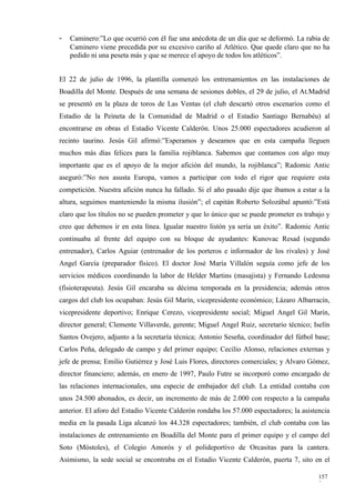 -   Caminero:”Lo que ocurrió con él fue una anécdota de un día que se deformó. La rabia de
    Caminero viene precedida por su excesivo cariño al Atlético. Que quede claro que no ha
    pedido ni una peseta más y que se merece el apoyo de todos los atléticos”.


El 22 de julio de 1996, la plantilla comenzó los entrenamientos en las instalaciones de
Boadilla del Monte. Después de una semana de sesiones dobles, el 29 de julio, el At.Madrid
se presentó en la plaza de toros de Las Ventas (el club descartó otros escenarios como el
Estadio de la Peineta de la Comunidad de Madrid o el Estadio Santiago Bernabéu) al
encontrarse en obras el Estadio Vicente Calderón. Unos 25.000 espectadores acudieron al
recinto taurino. Jesús Gil afirmó:”Esperamos y deseamos que en esta campaña lleguen
muchos más días felices para la familia rojiblanca. Sabemos que contamos con algo muy
importante que es el apoyo de la mejor afición del mundo, la rojiblanca”; Radomic Antic
aseguró:”No nos asusta Europa, vamos a participar con todo el rigor que requiere esta
competición. Nuestra afición nunca ha fallado. Si el año pasado dije que íbamos a estar a la
altura, seguimos manteniendo la misma ilusión”; el capitán Roberto Solozábal apuntó:”Está
claro que los títulos no se pueden prometer y que lo único que se puede prometer es trabajo y
creo que debemos ir en esta línea. Igualar nuestro listón ya sería un éxito”. Radomic Antic
continuaba al frente del equipo con su bloque de ayudantes: Kunovac Resad (segundo
entrenador), Carlos Aguiar (entrenador de los porteros e informador de los rivales) y José
Angel García (preparador físico). El doctor José María Villalón seguía como jefe de los
servicios médicos coordinando la labor de Helder Martins (masajista) y Fernando Ledesma
(fisioterapeuta). Jesús Gil encaraba su décima temporada en la presidencia; además otros
cargos del club los ocupaban: Jesús Gil Marín, vicepresidente económico; Lázaro Albarracín,
vicepresidente deportivo; Enrique Cerezo, vicepresidente social; Miguel Angel Gil Marín,
director general; Clemente Villaverde, gerente; Miguel Angel Ruiz, secretario técnico; Iselín
Santos Ovejero, adjunto a la secretaría técnica; Antonio Seseña, coordinador del fútbol base;
Carlos Peña, delegado de campo y del primer equipo; Cecilio Alonso, relaciones externas y
jefe de prensa; Emilio Gutiérrez y José Luis Flores, directores comerciales; y Alvaro Gómez,
director financiero; además, en enero de 1997, Paulo Futre se incorporó como encargado de
las relaciones internacionales, una especie de embajador del club. La entidad contaba con
unos 24.500 abonados, es decir, un incremento de más de 2.000 con respecto a la campaña
anterior. El aforo del Estadio Vicente Calderón rondaba los 57.000 espectadores; la asistencia
media en la pasada Liga alcanzó los 44.328 espectadores; también, el club contaba con las
instalaciones de entrenamiento en Boadilla del Monte para el primer equipo y el campo del
Soto (Móstoles), el Colegio Amorós y el polideportivo de Orcasitas para la cantera.
Asimismo, la sede social se encontraba en el Estadio Vicente Calderón, puerta 7, sito en el

                                                                                          157
                                                                                          3
 