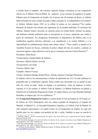 y cuando fuese el campeón del concurso regional, aunque coincidiese en una competición
oficial con el Athletic Club de Bilbao. Se acabaron ya las cesiones de jugadores al equipo
bilbaíno para el Campeonato de España. En el primer año de mandato de Ruete, el Athletic
había estrenado un nuevo campo de juego y había avanzado en la independencia con respecto
al Athletic bilbaíno (hasta 1923 no se reflejó la misma en los estatutos).295Así explica
Bernardo de Salazar esta reforma del reglamento de la entidad madrileña:”El secretario del
Athletic, Manuel Gómez Acevedo, en estrecha unión con Julián Ruete, reformó los puntos
que pudieran entrañar problemas para su inscripción en el nuevo organismo que estaba a
punto de constituirse. No desaparecía formalmente la dependencia del Bilbao, pero sí se
modificaban aquellos artículos referentes a la supeditación a la central bilbaína y a la
                                                                              296
imposibilidad de enfrentamiento oficial entre ambos clubes”.                     Este cambio se aprobó en la
Asamblea General de Socios, celebrada el primer sábado del mes de octubre, y además se
renovaron algunos cargos directivos con lo que se constituyó esta nueva Junta Directiva:297
Presidente: Julián Ruete
Vicepresidente: Claudio Ibáñez de Aldecoa
Secretario: Manuel Gómez Acevedo
Vicesecretario: Luis Goñi
Tesorero: Martín Aspe
Contador: Alberto Vivanco
Vocales: Emiliano Zuloaga, Rafael Oliver, Alfredo Andueza y Santiago Ormaechea.
El Athletic volvió a los entrenamientos a finales de septiembre de 1913. El club rojiblanco se
preparaba para el campeonato regional. Ruete estaba muy ilusionado con su equipo ya que
todo iba viento en popa desde su llegada a la presidencia. Antes de empezar el torneo
regional, el 12 de octubre, el Athletic Club de Madrid y el Madrid disputaron un partido a
beneficio de la Federación Regional de Centro. El cuadro blanco, en el que debutaba Santiago
Bernabéu, se impuso por 1-0 a los rojiblancos. 298
El I Campeonato Regional de Centro se celebró desde el 9 de noviembre de 1913 hasta el 1
de febrero de 1914. Participaron sólo tres clubes (acababa de desaparecer el Español de
Madrid): el Madrid F.C., la Sociedad Gimnástica Española y el Athletic Club de Madrid. El
club campeón representaría a la región Centro en el Campeonato de España. Se jugó una
liguilla entre los tres equipos con partidos de ida y vuelta. También se puso en marcha el
295
    ROSON, Manuel: “Historia desapasionada del Athletic (hoy Club Atlético) por un apasionado del Madrid. Madrid.
Ediciones Permán. 1948
296
    DE SALAZAR, Bernardo: Cien años del Atlético de Madrid. De los orígenes a la primera Liga. Madrid. Editada por el
diario deportivo “AS”. 2003. Volumen Uno
297
    DE SALAZAR, Bernardo: Cien años del Atlético de Madrid. De los orígenes a la primera Liga. Madrid. Editada por el
diario deportivo “AS”. 2003. Volumen Uno
298
    “El Diario del Real Madrid”. Madrid. Editado por el diario “El Mundo del Siglo XXI”. 2002
http://leyendablanca.galeon.com

                                                                                                                157
 