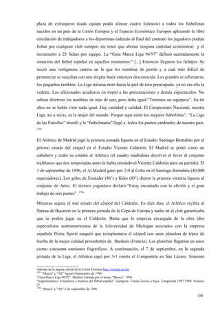 plaza de extranjeros (cada equipo podía alinear cuatro foráneos) a todos los futbolistas
nacidos en un país de la Unión Europea y el Espacio Económico Europeo aplicando la libre
circulación de trabajadores a los deportistas (además al final del contrato los jugadores podían
fichar por cualquier club europeo sin tener que abonar ninguna cantidad económica) y el
incremento a 25 fichas por equipo. La “Guía Marca Liga 96/97” definió acertadamente la
situación del fútbol español en aquellos momentos:” [...] Entonces llegaron los fichajes. Se
inició una vertiginosa carrera en la que los nombres de postín y a cuál más difícil de
pronunciar se sucedían con una alegría hasta entonces desconocida. Los grandes se reforzaron;
los pequeños también. La Liga italiana miró hacia la piel de toro preocupada: ya no era ella la
vedette. Los aficionados acudieron en tropel a las presentaciones y demás espectáculos. No
sabían deletrear los nombres de más de uno, pero daba igual:”Tenemos un equipazo”. En 66
años no se había visto nada igual. Hay cantidad y calidad. El Campeonato Nacional, nuestra
Liga, así a secas, es la mejor del mundo. Porque aquí están los mejores futbolistas”. “La Liga
de las Estrellas” triunfó y la “futbolmanía” llegó a todos los puntos cardinales de nuestro país.
3795



El Atlético de Madrid jugó la primera jornada liguera en el Estadio Santiago Bernabéu por el
pésimo estado del césped en el Estadio Vicente Calderón. El Madrid se portó como un
caballero y cedió su estadio al Atlético (el cuadro madridista devolvió el favor al conjunto
rojiblanco que dos temporadas antes le había prestado el Vicente Calderón para un partido). El
1 de septiembre de 1996, el At.Madrid ganó por 2-0 al Celta en el Santiago Bernabéu (40.000
espectadores). Los goles de Esnáider (46’) y Kiko (49’) dieron la primera victoria liguera al
conjunto de Antic. El técnico yugoslavo declaró:”Estoy encantado con la afición y el gran
trabajo de mis puntas”. 3796

Mientras seguía el mal estado del césped del Calderón. En diez días, el Atlético recibía al
Steaua de Bucarest en la primera jornada de la Copa de Europa y nadie en el club garantizaba
que se podría jugar en el Calderón. Hasta que la empresa encargada de la obra (dos
especialistas norteamericanos de la Universidad de Michigan asociados con la empresa
española Prime Sport) aseguró que reimplantaría el césped con unas planchas de tépex de
hierba de la mejor calidad procedentes de Burdeos (Francia). Las planchas llegarían en unos
ciento cincuenta camiones frigoríficos. A continuación, el 7 de septiembre, en la segunda
jornada de la Liga, el Atlético cayó por 3-1 contra el Compostela en San Lázaro. Simeone

Además de la página oficial de la Unión Europea http://europa.eu.int/
3795
     “Marca” y “AS” Agosto-Septiembre de 1996
“Guía Marca Liga 96/97”. Madrid. Editada por el diario “Marca”. 1996
“Superdinámico. Estadística e historia del fútbol español”. Zaragoza. Tomás Tocino e hijos. Temporada 1997/1998. Número
27
3796
     “Marca” y “AS” 2 de septiembre de 1996

                                                                                                                  158
                                                                                                                  0
 