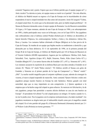 comentó:”Jugamos mal y punto. Espero que sea el último partido que el equipo juegue así”; y
Antic recalcó:”La derrota es justa, mi equipo nunca se metió en el partido”. Sin más dilación,
el Atlético de Madrid encaró su regreso a la Copa de Europa con la incertidumbre de cómo
respondería el nuevo césped instalado tres días antes del encuentro. Jesús Gil aseguró:”Calma,
el césped estará bien. Es cierto que se ha demorado todo, pero no habrá ningún problema”. El
Steaua de Bucarest destacaba como el mejor equipo de Rumania. Los de Bucarest acumulaban
18 Ligas y 18 Copas rumanas, además de una Copa de Europa en 1986 y un subcampeonato
en 1989, y había participado once veces en la Recopa y tres en la Copa UEFA. Sus jugadores
más sobresalientes eran el defensa central Prodan (ficharía por el Atlético en diciembre), el
lateral derecho Filipescu, los centrocampistas Serban y Galca y los delanteros Adrian Ilie,
Rosu y Lacatus. Los rumanos habían eliminado al Brujas (Bélgica) en la fase previa de la
Copa de Europa. Se trataba de un equipo que bajaba mucho su rendimiento a domicilio y que
destacaba por su línea defensiva. El 11 de septiembre de 1996, en la primera jornada del
Grupo B de la Copa de Europa, el Atlético de Madrid goleó por 4-0 al Steaua de Bucarest en
el Vicente Calderón (40.000 espectadores). Jugaron por los rojiblancos: Molina, Geli, Santi,
Solozábal, Toni, Aguilera (López 68’), Bejbl, Simeone, Pantic, Kiko (Juan Carlos 62’) y
Esnáider (Biagini 83’). Los tantos fueron obra de Esnáider (32’ y 45’) y Simeone (63’ y 84’).
Los rumanos acusaron la expulsión de su defensa Baciu por una dura entrada a Esnáider en el
minuto 28. “Diario 16” tituló:”Dulce retorno”, “El Atlético arrolló al Steaua con goles de
Esnáider y Simeone en el primer partido de la Liga de Campeones”; y “Marca” rotuló:”
¡Olé!”. La noche resultó magnífica para el conjunto rojiblanco ya que, además de conseguir la
victoria, el nuevo césped respondió de maravilla. Antic comentó.”Quiero felicitar a todos mis
jugadores porque nuestro bautizo en Europa ha sido fantástico. Hemos ganado con total
autoridad, algo que es muy importante en esta competición. [...] Quiero agradecer a la
empresa que se ha hecho cargo del césped su gran esfuerzo. Se merecen mi felicitación y la de
mis jugadores, porque han permitido a nuestra afición disfrutar en casa de este bautizo en
Europa”. El presidente Gil afirmó:”Lo del césped parece un milagro. El martes cuando lo vi,
no me lo podía creer. Nos la jugamos con la empresa norteamericana y ha dado resultado”; los
jugadores mostraron su alegría tanto por el indiscutible triunfo como por el magnífico estado
del césped. En el otro partido del grupo B, el Borussia Dortmund (Alemania) derrotó por 2-1
al Widzew Lodz (Polonia) en tierras germanas. 3797


3797
    “Marca”, “ABC”, “Diario 16” y “AS” Agosto-Septiembre de 1996
“Guía Marca Liga 96/97”. Madrid. Editada por el diario “Marca”. 1996
“Superdinámico. Estadística e historia del fútbol español”. Zaragoza. Tomás Tocino e hijos. Temporada 1997/1998. Número
27
“UEFA Champions League. At.Madrid-Steaua de Bucarest”. Madrid. Editado por Lincro S.A. 11 de septiembre de 1996. Es
un folleto gratuito que se dio a la entrada del estadio a todos los espectadores que acudieron al encuentro europeo.

                                                                                                                  158
                                                                                                                  1
 