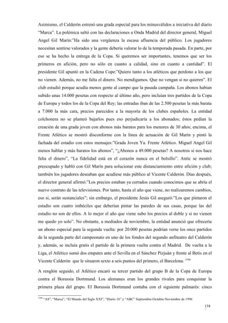Asimismo, el Calderón estrenó una grada especial para los minusválidos a iniciativa del diario
“Marca”. La polémica saltó con las declaraciones a Onda Madrid del director general, Miguel
Angel Gil Marín:”Ha sido una vergüenza la escasa afluencia del público. Los jugadores
necesitan sentirse valorados y la gente debería valorar lo de la temporada pasada. En parte, por
eso se ha hecho la entrega de la Copa. Si queremos ser importantes, tenemos que ser los
primeros en afición, pero no sólo en cuanto a calidad, sino en cuanto a cantidad”. El
presidente Gil apuntó en la Cadena Cope:”Quiero tanto a los atléticos que perdono a los que
no vienen. Además, no me falta el dinero. No mendigamos. Que no vengan si no quieren”. El
club estudió porque acudía menos gente al campo que la pasada campaña. Los abonos habían
subido unas 14.000 pesetas con respecto al último año, pero incluían tres partidos de la Copa
de Europa y todos los de la Copa del Rey; las entradas iban de las 2.500 pesetas la más barata
a 7.000 la más cara, precios parecidos a la mayoría de los clubes españoles. La entidad
colchonera no se planteó bajarlos pues eso perjudicaría a los abonados; éstos pedían la
creación de una grada joven con abonos más baratos para los menores de 30 años; encima, el
Frente Atlético se mostró disconforme con la línea de actuación de Gil Marín y pintó la
fachada del estadio con estos mensajes:”Grada Joven Ya. Frente Atlético. Miguel Angel Gil
menos hablar y más baratos los abonos”, “¿Abonos a 49.000 pesetas? A nosotros si nos hace
falta el dinero”, “La fidelidad está en el corazón nunca en el bolsillo”. Antic se mostró
preocupado y habló con Gil Marín para solucionar este distanciamiento entre afición y club;
también los jugadores deseaban que acudiese más público al Vicente Calderón. Días después,
el director general afirmó:”Los precios estaban ya cerrados cuando conocimos que se abría el
nuevo contrato de las televisiones. Por tanto, hasta el año que viene, no realizaremos cambios,
eso sí, serán sustanciales”; sin embargo, el presidente Jesús Gil aseguró:”Los que pintaron el
estadio son cuatro imbéciles que deberían pintar las paredes de sus casas, porque las del
estadio no son de ellos. A lo mejor el año que viene subo los precios al doble y si no vienen
me quedo yo solo”. No obstante, a mediados de noviembre, la entidad anunció que ofrecería
un abono especial para la segunda vuelta: por 20.000 pesetas podrían verse los once partidos
de la segunda parte del campeonato en uno de los fondos del segundo anfiteatro del Calderón
y, además, se incluía gratis el partido de la primera vuelta contra el Madrid. De vuelta a la
Liga, el Atlético sumó dos empates ante el Sevilla en el Sánchez Pizjuán y frente al Betis en el
Vicente Calderón que le situaron sexto a seis puntos del primero, el Barcelona. 3799

A renglón seguido, el Atlético encaró su tercer partido del grupo B de la Copa de Europa
contra el Borussia Dortmund. Los alemanes eran los grandes rivales para conquistar la
primera plaza del grupo. El Borussia Dortmund contaba con el siguiente palmarés: cinco

3799
       “AS”, “Marca”, “El Mundo del Siglo XXI”, “Diario 16” y “ABC” Septiembre-Octubre-Noviembre de 1996

                                                                                                           158
                                                                                                           3
 