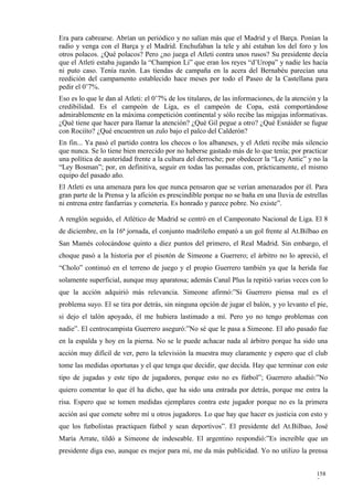 Era para cabrearse. Abrían un periódico y no salían más que el Madrid y el Barça. Ponían la
radio y venga con el Barça y el Madrid. Enchufaban la tele y ahí estaban los del foro y los
otros polacos. ¿Qué polacos? Pero ¿no juega el Atleti contra unos rusos? Su presidente decía
que el Atleti estaba jugando la “Champion Li” que eran los reyes “d’Uropa” y nadie les hacía
ni puto caso. Tenía razón. Las tiendas de campaña en la acera del Bernabéu parecían una
reedición del campamento establecido hace meses por todo el Paseo de la Castellana para
pedir el 0’7%.
Eso es lo que le dan al Atleti: el 0’7% de los titulares, de las informaciones, de la atención y la
credibilidad. Es el campeón de Liga, es el campeón de Copa, está comportándose
admirablemente en la máxima competición continental y sólo recibe las migajas informativas.
¿Qué tiene que hacer para llamar la atención? ¿Qué Gil pegue a otro? ¿Qué Esnáider se fugue
con Rociíto? ¿Qué encuentren un zulo bajo el palco del Calderón?
En fin... Ya pasó el partido contra los checos o los albaneses, y el Atleti recibe más silencio
que nunca. Se lo tiene bien merecido por no haberse gastado más de lo que tenía; por practicar
una política de austeridad frente a la cultura del derroche; por obedecer la “Ley Antic” y no la
“Ley Bosman”; por, en definitiva, seguir en todas las pomadas con, prácticamente, el mismo
equipo del pasado año.
El Atleti es una amenaza para los que nunca pensaron que se verían amenazados por él. Para
gran parte de la Prensa y la afición es prescindible porque no se baña en una lluvia de estrellas
ni entrena entre fanfarrias y cornetería. Es honrado y parece pobre. No existe”.

A renglón seguido, el Atlético de Madrid se centró en el Campeonato Nacional de Liga. El 8
de diciembre, en la 16ª jornada, el conjunto madrileño empató a un gol frente al At.Bilbao en
San Mamés colocándose quinto a diez puntos del primero, el Real Madrid. Sin embargo, el
choque pasó a la historia por el pisotón de Simeone a Guerrero; el árbitro no lo apreció, el
“Cholo” continuó en el terreno de juego y el propio Guerrero también ya que la herida fue
solamente superficial, aunque muy aparatosa; además Canal Plus la repitió varias veces con lo
que la acción adquirió más relevancia. Simeone afirmó:”Si Guerrero piensa mal es el
problema suyo. El se tira por detrás, sin ninguna opción de jugar el balón, y yo levanto el pie,
si dejo el talón apoyado, él me hubiera lastimado a mí. Pero yo no tengo problemas con
nadie”. El centrocampista Guerrero aseguró:”No sé que le pasa a Simeone. El año pasado fue
en la espalda y hoy en la pierna. No se le puede achacar nada al árbitro porque ha sido una
acción muy difícil de ver, pero la televisión la muestra muy claramente y espero que el club
tome las medidas oportunas y el que tenga que decidir, que decida. Hay que terminar con este
tipo de jugadas y este tipo de jugadores, porque esto no es fútbol”; Guerrero añadió:”No
quiero comentar lo que él ha dicho, que ha sido una entrada por detrás, porque me entra la
risa. Espero que se tomen medidas ejemplares contra este jugador porque no es la primera
acción así que comete sobre mí u otros jugadores. Lo que hay que hacer es justicia con esto y
que los futbolistas practiquen fútbol y sean deportivos”. El presidente del At.Bilbao, José
María Arrate, tildó a Simeone de indeseable. El argentino respondió:”Es increíble que un
presidente diga eso, aunque es mejor para mí, me da más publicidad. Yo no utilizo la prensa


                                                                                              158
                                                                                              7
 
