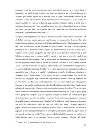 para decir cosas. Ya somos mayores para eso”. Antic afirmó que no vio el pisotón desde el
banquillo y se quejó de dos penaltis a su favor no señalados por el árbitro Barrenechea
Montero que, encima, apuntó en el acta que Antic le llamó “sinvergüenza” camino de los
vestuarios al final del encuentro. Al día siguiente, Julen Guerrero dijo:”Lo que ocurrió fue
muy triste, todos los vieron y no hay más que comentar. No pienso mal de la gente, pero es
muy fuerte lo que ocurrió. Parece que al final voy a tener que pedir perdón. Pero se ve el lugar
que queda cada uno. Nunca me ha pasado nada raro. Espero que todo esto radique por el bien
del fútbol. Ojalá cambie todo para bien”. 3805

Enseguida, saltó la polémica y el cruce de declaraciones entre ambos clubes. El Athletic Club
de Bilbao pidió una sanción ejemplar para Simeone por su agresión a Guerrero. Para ello,
envió al Comité de Competición de la Real Federación Española de Fútbol una denuncia junto
dos cintas de vídeo con los dos pisotones de Simeone contra Guerrero, el de la temporada
pasada y el de la presente; además, adjuntó un informe médico en el que se decía que a
Guerrero se le pusieron tres puntos de sutura en el muslo por el pisotón; si bien, el club
bilbaíno no apuntó que el jugador acabó el partido y jugó con la selección española sin
ninguna molestia a los seis días. Toda la prensa cargó con dureza contra Simeone. Asimismo,
muchos jugadores denunciaron la actitud de Simeone e incluso el seleccionador español,
Javier Clemente, afirmó:”Es una agresión intencionada, clara y antideportiva, aunque uno ya
no se sorprende absolutamente de nada. No es lógico destrozarse así entre profesionales. Le
podía haber roto el fémur o la rodilla”; y el delantero brasileño Rivaldo que militaba en el
Deportivo de La Coruña añadió:”Yo he jugado tres veces contra Simeone y en las tres me
machacó. Es un jugador muy violento. En un partido que enfrentó a Brasil y Argentina me
pisó la mano y me hizo una herida importante. Hay que tener cuidado con este jugador”.
Simeone se encontraba en el punto de mira de todo el panorama futbolístico español como
culpable de una agresión. El centrocampista argentino trató de defenderse:”Yo sí que estoy
herido. Pero aquí dentro porque están tratando de criminalizarme y eso sí que es grave. Estoy
herido porque no comparto que los jugadores utilicen los medios de comunicación para
dirimir cuestiones que sólo nos atañen a nosotros. Y me siento herido, porque un presidente
de un club señero y señor como es el Athletic Club de Bilbao no puedo llamar a un deportista
esa serie de barbaridades como las que me dedicó ese señor”. Simeone explicó la
jugada:”Nunca tuve intención de lastimarle. Cuando Julen se había quedado sin opción de
jugar, yo levanto el pie con la intención de protegerme, con la mala suerte que le piso y uno de
mis tacos le produce una herida. Yo creo que si no hubiera habido sangre de por medio, no se
habría hablado tanto; si no estuviese Guerrero metido tampoco”. Además, “El Cholo”

3805
       “Marca”, “As” y “El Mundo del Siglo XXI” 9 de diciembre de 1996

                                                                                            158
                                                                                            8
 