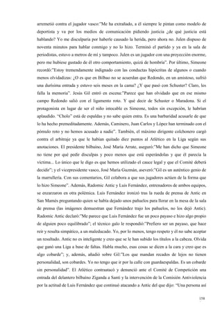 arremetió contra el jugador vasco:”Me ha extrañado, a él siempre le pintan como modelo de
deportista y va por los medios de comunicación pidiendo justicia ¿de qué justicia está
hablando? Yo me disculparía por haberle causado la herida, pero ahora no. Julen dispuso de
noventa minutos para hablar conmigo y no lo hizo. Terminó el partido y ya en la sala de
periodistas, estuvo a metros de mí y tampoco. Julen es un jugador con una proyección enorme,
pero me hubiese gustado de él otro comportamiento, quizá de hombría”. Por último, Simeone
recordó:”Estoy tremendamente indignado con las conductas hipócritas de algunos o cuando
menos olvidadizas: ¿O es que en Bilbao no se acuerdan que Redondo, en un amistoso, sufrió
una durísima entrada y estuvo seis meses en la cama? ¿Y que pasó con Schuster? Claro, les
falla la memoria”. Jesús Gil entró en escena:”Parece que han olvidado que en ese mismo
campo Redondo salió con el ligamento roto. Y qué decir de Schuster o Maradona. Si el
protagonista en lugar de ser el niño intocable es Simeone, todos sin excepción, le habrían
aplaudido. “Cholo” está de espaldas y no sabe quien entra. Es una barbaridad acusarle de que
lo ha hecho premeditadamente. Además, Caminero, Juan Carlos y López han terminado con el
pómulo roto y no hemos acusado a nadie”. También, el máximo dirigente colchonero cargó
contra el arbitraje ya que le habían quitado diez puntos al Atlético en la Liga según sus
anotaciones. El presidente bilbaíno, José María Arrate, aseguró:”Me han dicho que Simeone
no tiene por qué pedir disculpas y poco menos que está esperándolas y que él parecía la
víctima... Lo único que le digo es que hemos utilizado el cauce legal y que el Comité deberá
decidir”; y el vicepresidente vasco, José María Guzmán, aseveró:”Gil es un auténtico genio de
la marrullería. Con sus comentarios, Gil colabora a que sus jugadores actúen de la forma que
lo hizo Simeone”. Además, Radomic Antic y Luis Fernández, entrenadores de ambos equipos,
se enzarzaron en otra polémica. Luis Fernández ironizó tras la rueda de prensa de Antic en
San Mamés preguntando quien se había dejado unos pañuelos para llorar en la mesa de la sala
de prensa (las imágenes demuestran que Fernández trajo los pañuelos, no los dejó Antic).
Radomic Antic declaró:”Me parece que Luis Fernández fue un poco payaso e hizo algo propio
de alguien poco equilibrado”; el técnico galo le respondió:”Prefiero ser un payaso, que hace
reír y resulta simpático, a un maleducado. Yo, por lo menos, tengo respeto y él no sabe aceptar
un resultado. Antic no es inteligente y creo que se le han subido los títulos a la cabeza. Olvida
que ganó una Liga a base de faltas. Habla mucho, esas cosas se dicen a la cara y creo que es
algo cobarde”; y, además, añadió sobre Gil:”Los que mandan recados de lejos no tienen
personalidad, son cobardes. Yo no tengo que ir por la calle con guardaespaldas. Es un cobarde
sin personalidad”. El Atlético contraatacó y denunció ante el Comité de Competición una
entrada del delantero bilbaíno Ziganda a Santi y la intervención de la Comisión Antiviolencia
por la actitud de Luis Fernández que continuó atacando a Antic del que dijo: “Una persona así

                                                                                            158
                                                                                            9
 
