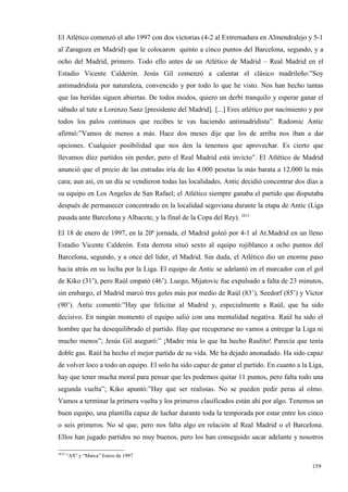 El Atlético comenzó el año 1997 con dos victorias (4-2 al Extremadura en Almendralejo y 5-1
al Zaragoza en Madrid) que le colocaron quinto a cinco puntos del Barcelona, segundo, y a
ocho del Madrid, primero. Todo ello antes de un Atlético de Madrid – Real Madrid en el
Estadio Vicente Calderón. Jesús Gil comenzó a calentar el clásico madrileño:”Soy
antimadridista por naturaleza, convencido y por todo lo que he visto. Nos han hecho tantas
que las heridas siguen abiertas. De todos modos, quiero un derbi tranquilo y esperar ganar el
sábado al tute a Lorenzo Sanz [presidente del Madrid]. [...] Eres atlético por nacimiento y por
todos los palos continuos que recibes te vas haciendo antimadridista”. Radomic Antic
afirmó:”Vamos de menos a más. Hace dos meses dije que los de arriba nos iban a dar
opciones. Cualquier posibilidad que nos den la tenemos que aprovechar. Es cierto que
llevamos diez partidos sin perder, pero el Real Madrid está invicto”. El Atlético de Madrid
anunció que el precio de las entradas iría de las 4.000 pesetas la más barata a 12.000 la más
cara; aun así, en un día se vendieron todas las localidades. Antic decidió concentrar dos días a
su equipo en Los Angeles de San Rafael; el Atlético siempre ganaba el partido que disputaba
después de permanecer concentrado en la localidad segoviana durante la etapa de Antic (Liga
pasada ante Barcelona y Albacete, y la final de la Copa del Rey). 3813

El 18 de enero de 1997, en la 20ª jornada, el Madrid goleó por 4-1 al At.Madrid en un lleno
Estadio Vicente Calderón. Esta derrota situó sexto al equipo rojiblanco a ocho puntos del
Barcelona, segundo, y a once del líder, el Madrid. Sin duda, el Atlético dio un enorme paso
hacia atrás en su lucha por la Liga. El equipo de Antic se adelantó en el marcador con el gol
de Kiko (31’), pero Raúl empató (46’). Luego, Mijatovic fue expulsado a falta de 23 minutos,
sin embargo, el Madrid marcó tres goles más por medio de Raúl (83’), Seedorf (85’) y Víctor
(90’). Antic comentó:”Hay que felicitar al Madrid y, especialmente a Raúl, que ha sido
decisivo. En ningún momento el equipo salió con una mentalidad negativa. Raúl ha sido el
hombre que ha desequilibrado el partido. Hay que recuperarse no vamos a entregar la Liga ni
mucho menos”; Jesús Gil aseguró:” ¡Madre mía lo que ha hecho Raulito! Parecía que tenía
doble gas. Raúl ha hecho el mejor partido de su vida. Me ha dejado anonadado. Ha sido capaz
de volver loco a todo un equipo. El solo ha sido capaz de ganar el partido. En cuanto a la Liga,
hay que tener mucha moral para pensar que les podemos quitar 11 puntos, pero falta todo una
segunda vuelta”; Kiko apuntó:”Hay que ser realistas. No se pueden pedir peras al olmo.
Vamos a terminar la primera vuelta y los primeros clasificados están ahí por algo. Tenemos un
buen equipo, una plantilla capaz de luchar durante toda la temporada por estar entre los cinco
o seis primeros. No sé que, pero nos falta algo en relación al Real Madrid o el Barcelona.
Ellos han jugado partidos no muy buenos, pero los han conseguido sacar adelante y nosotros

3813
       “AS” y “Marca” Enero de 1997

                                                                                            159
                                                                                            4
 