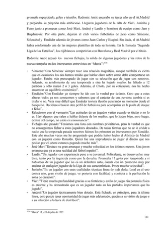 prometía espectáculo, goles y triunfos. Radomic Antic encaraba su tercer año en el At.Madrid
y preparaba su proyecto más ambicioso. Llegaron jugadores de la talla de Vieri, Juninho y
Futre junto a promesas como José Mari, Andrei y Lardín y hombres de equipo como Jaro y
Bogdanovic. Por otra parte, dejaron el club varios futbolistas de peso como Simeone,
Solozábal y Esnáider además de jóvenes como Juan Carlos y Biagini. Sin duda, el At.Madrid
había conformado una de las mejores plantillas de toda su historia. En la llamada “Segunda
Liga de las Estrellas”, los rojiblancos competirían con Barcelona y Real Madrid por el título.

Radomic Antic repasó los nuevos fichajes, la salida de algunos jugadores y los retos de la
nueva campaña en dos interesantes entrevistas en “Marca”:3838

-       Simeone:”Con Simeone siempre tuve una relación magnífica, aunque también es cierto
        que en ocasiones los dos hemos tenido que hablar claro sobre como debe comportarse un
        jugador. Estaba más preocupado de jugar con su selección que de jugar con nosotros.
        Además, su rendimiento de una temporada a otra ha bajado mucho: ha faltado a 12
        partidos y sólo marcó 2 o 3 goles. Además, el Cholo, por su cotización, nos ha hecho
        encontrar un equilibrio económico”.
-       Esnáider:”Con Esnáider yo siempre he ido con la verdad por delante. Creo que a estas
        alturas todos ya nos conocemos y sabemos que el carácter de una persona cambia si es
        titular o no. Veía muy difícil que Esnáider tuviera ilusión esperando su momento desde el
        banquillo. Decidimos buscar otro perfil de futbolista para acompañar en la punta de ataque
        a Kiko”.
-       Relaciones con el vestuario:”Las actitudes de un jugador varían cuando es titular o no lo
        es. Hay algunos que salen a hablar delante de los medios, que lo hacen bien, pero luego,
        dentro del campo, no están en consonancia”.
-       Fichajes año pasado:”Teníamos una lista con nombres prioritarios, pero la verdad es que
        no conseguimos fichar a estos jugadores deseados. De todas formas que no se le olvide a
        nadie que la temporada pasada nosotros fuimos los primeros en interesarnos por Ronaldo.
        Este año muchas veces me he preguntado que podría haber hecho el Atlético de Madrid
        con un jugador como Ronaldo. Quizá fue una imprudencia no pagar el dinero que nos
        pedían por él, ahora estamos pagando mucho más”.
-       José Mari:”Destaco su gran arranque y mucha velocidad en los últimos metros. Una joven
        promesa que ya es una realidad del fútbol español”.
-       Lardín:”Un jugador con experiencia pese a su juventud. Polivalente, se desenvuelve muy
        bien, tanto por la izquierda como por la derecha. Promedia 17 goles por temporada y si
        hablamos de un jugador que no es un delantero nato, cuenta con un promedio muy por
        encima de cualquier jugador de la Liga de sus características. Posee mucha velocidad”.
-       Juninho:”Es un jugador con unas cualidades técnicas fuera de toda duda. Letal en el uno
        contra uno, gran visión de juego, ve portería con facilidad y controla a la perfección la
        zona de creación”.
-       Vieri:”Tiene mucha profundidad gracias a su fortaleza y estilo de juego. Su potencia física
        es enorme y ha demostrado que es un jugador nato en los partidos importantes que ha
        jugado”.
-       Andrei:”Un jugador técnicamente bien dotado. Está fichado, en principio, para la última
        línea, pero puede tener oportunidad de jugar más adelantado, gracias a su visión de juego y
        a su intuición a la hora de distribuir”.


3838
       “Marca” 12 y 23 de julio de 1997

                                                                                              161
                                                                                              0
 