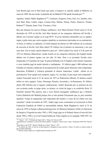 Iván Rocha jugó con el filial hasta que junto a Ezquerro se marchó cedido al Mallorca en
enero de 1998. De este modo, la plantilla del At.Madrid 97/98 quedó formada por:3842

Aguilera, Andrei, Bejbl, Bogdanovic3843, Caminero, Ezquerro, Futre, Geli, Ivo, Juninho, Jaro,
José Mari, Kiko, Lardín, López, Cristian Díaz, Molina, Nimny, Pantic, Paunovic, Prodan,
Roberto3844, Ramón, Santi, Toni, Vizcaíno y Vieri.

Hay que destacar los nuevos fichajes rojiblancos. José María Romero Poyón nació el 10 de
diciembre de 1978 en Sevilla. José Mari destacó en las categorías inferiores del Sevilla y
debutó con el primer equipo en la Liga 96/97. El joven delantero deslumbró con su rapidez,
regate y goles tanto que varios equipos españoles se mostraron interesados en su contratación.
Al final, el Atlético se adelantó y lo fichó después de abonar los 200 millones de su cláusula
de rescisión al Sevilla. José Mari indicó:”El Atlético fue el primero en interesarse y me caía
muy bien. Era la mejor opción deportiva para mí”. Jordi Lardín Cruz nació el 4 de junio de
1973 en Manresa (Barcelona). Lardín triunfó en las categorías inferiores del Español donde
debutó con el primer equipo con tan sólo 19 años. Pese a su juventud, llevaba cinco
temporadas (132 partidos de Liga/ 38 goles) brillando con el Español como interior izquierda,
a veces también jugó de medio derecho y mediapunta. El Atlético pagó 1.000 millones más
Esnáider al conjunto catalán por la incorporación de Lardín quien firmó por ocho temporadas.
Barcelona, R.Madrid y Valencia pretendía al interior manresano. Lardín                                 afirmó en su
presentación:”Este equipo será campeón, seguro. Es, sin duda, el que mejor está comprando”.
Andrei Frascarelli nació el 21 de marzo de 1973 en Pederneiras (Brasil). El defensa central
militó en estos equipos: Goias, Flamengo, Rosario, Juventude y At.Paraenense. El Atlético
abonó 500 millones por el zaguero sudamericano. Andrei destacaba por su potencia de tiro
con su pierna zurda, su juego aéreo, su técnica, su visión de juego y su condición física. El
brasileño declaró:”Me parezco más a Luiz Pereira [exjugador rojiblanco] que a Roberto
Carlos [futbolista del Madrid] porque éste es más potente físicamente que yo, pero intentaré
igualarle. Vengo al campeonato más importante del mundo y a unos de los clubes con mas
renombre”; desde noviembre de 1997, Andrei jugó como comunitario al reconocerle la Real
Federación Española de Fútbol su nacionalidad italiana. Rade Bogdanovic nació el 21 de
mayo de 1970 en Sarajevo (Bosnia-Herzegovina). El delantero balcánico militó en Zeleznicar
de Sarajevo (Yugoslavia) entre 1983 y 1992, luego jugó en el Pohand Atoms (Corea del Sur)
desde 1992 a 1996 y en el Jef United Ichihra de Tokio (Japón) en la campaña 1996/1997. En
3842
     “Marca”, “AS”, “El Mundo del Siglo XXI” y “Diario 16” Julio de 1997
“Superdinámico. Estadística e historia del fútbol español”. Zaragoza. Tomás Tocino e hijos. Temporada 1998/1999. Número
28
“Guía Marca Liga 97/98”. Madrid. Editada por el diario “Marca”. 1997
3843
     En febrero de 1998, el club dio la baja federativa a Bogdanovic para inscribir a Nimny. El serbio se marchó cedido al
Nac de Breda (Holanda)
3844
     Roberto acabó cedido en el Español desde diciembre de 1997

                                                                                                                    161
                                                                                                                    3
 